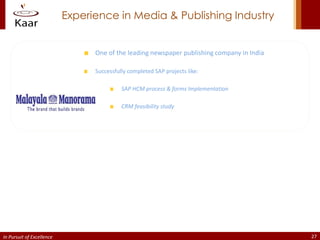 Experience in Media & Publishing Industry


                                 One of the leading newspaper publishing company in India

                                 Successfully completed SAP projects like:

                                           SAP HCM process & forms Implementation

                                           CRM feasibility study




In Pursuit of Excellence                                                                    27
 