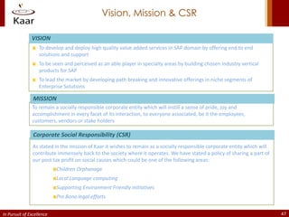 Vision, Mission & CSR

               VISION
                   To develop and deploy high quality value added services in SAP domain by offering end to end
                   solutions and support
                   To be seen and perceived as an able player in specialty areas by building chosen industry vertical
                   products for SAP
                   To lead the market by developing path breaking and innovative offerings in niche segments of
                   Enterprise Solutions

                MISSION
               To remain a socially responsible corporate entity which will instill a sense of pride, joy and
               accomplishment in every facet of its interaction, to everyone associated, be it the employees,
               customers, vendors or stake holders

                Corporate Social Responsibility (CSR)
                As stated in the mission of Kaar it wishes to remain as a socially responsible corporate entity which will
                contribute immensely back to the society where it operates. We have stated a policy of sharing a part of
                our post tax profit on social causes which could be one of the following areas:
                           Children Orphanage
                           Local Language computing
                           Supporting Environment Friendly initiatives
                           Pro Bono legal efforts


In Pursuit of Excellence                                                                                                     47
 