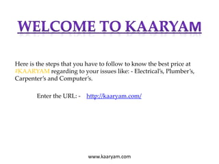Here is the steps that you have to follow to know the best price at
#KAARYAM regarding to your issues like: - Electrical’s, Plumber’s,
Carpenter’s and Computer’s.
Enter the URL: - http://kaaryam.com/
www.kaaryam.com
 