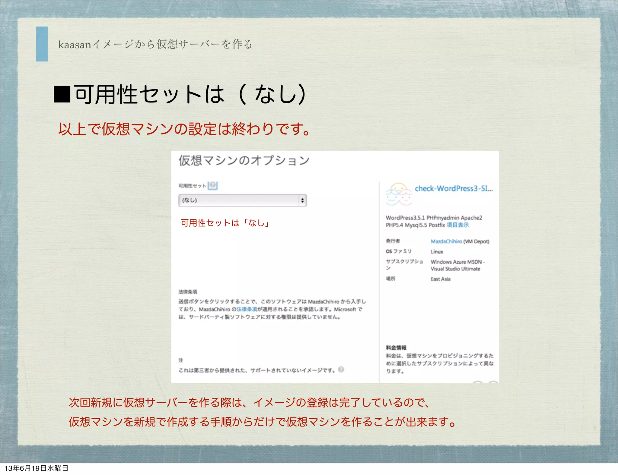 kaasanイメージから仮想サーバーを作る
■可用性セットは（ なし）
以上で仮想マシンの設定は終わりです。
次回新規に仮想サーバーを作る際は、イメージの登録は完了しているので、
仮想マシンを新規で作成する手順からだけで仮想マシンを作ることが出来ます。
可用性セットは「なし」
13年6月19日水曜日
 