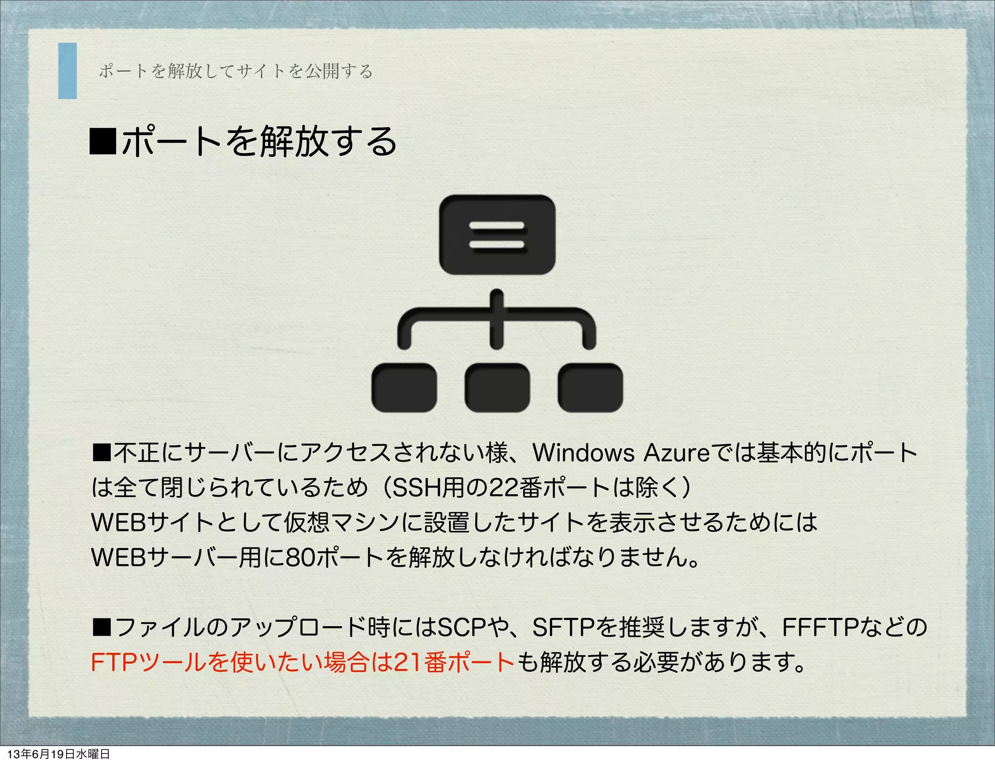 ポートを解放してサイトを公開する
■ポートを解放する
■不正にサーバーにアクセスされない様、Windows Azureでは基本的にポート
は全て閉じられているため（SSH用の22番ポートは除く）
WEBサイトとして仮想マシンに設置したサイトを表示させるためには
WEBサーバー用に80ポートを解放しなければなりません。
■ファイルのアップロード時にはSCPや、SFTPを推奨しますが、FFFTPなどの
FTPツールを使いたい場合は21番ポートも解放する必要があります。
13年6月19日水曜日
 