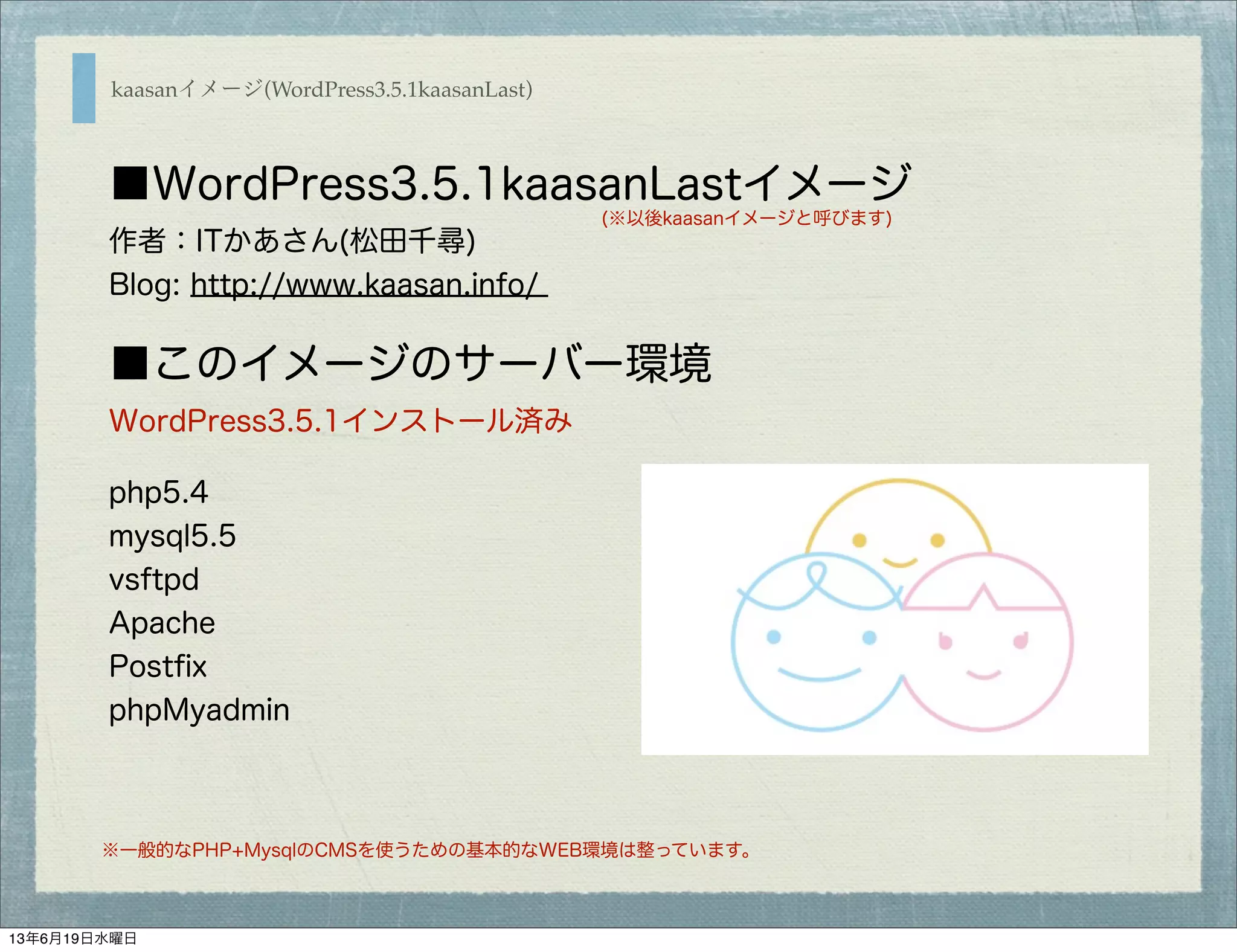 ■WordPress3.5.1kaasanLastイメージ
作者：ITかあさん(松田千尋)
Blog: http://www.kaasan.info/
■このイメージのサーバー環境
WordPress3.5.1インストール済み
php5.4
mysql5.5
vsftpd
Apache
Postﬁx
phpMyadmin
※一般的なPHP+MysqlのCMSを使うための基本的なWEB環境は整っています。
(※以後kaasanイメージと呼びます)
kaasanイメージ(WordPress3.5.1kaasanLast)
13年6月19日水曜日
 