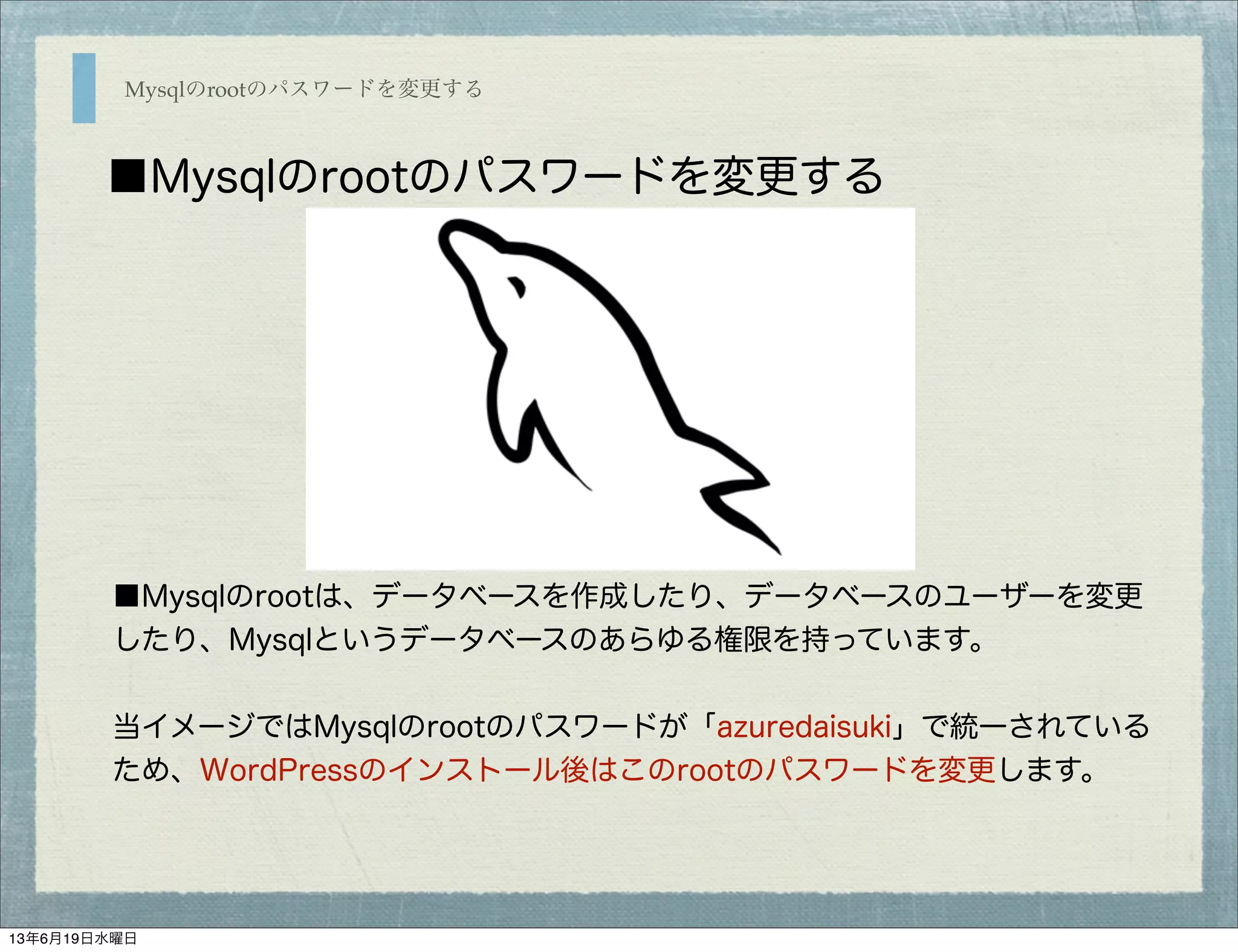 Mysqlのrootのパスワードを変更する
■Mysqlのrootのパスワードを変更する
■Mysqlのrootは、データベースを作成したり、データベースのユーザーを変更
したり、Mysqlというデータベースのあらゆる権限を持っています。
当イメージではMysqlのrootのパスワードが「azuredaisuki」で統一されている
ため、WordPressのインストール後はこのrootのパスワードを変更します。
13年6月19日水曜日
 