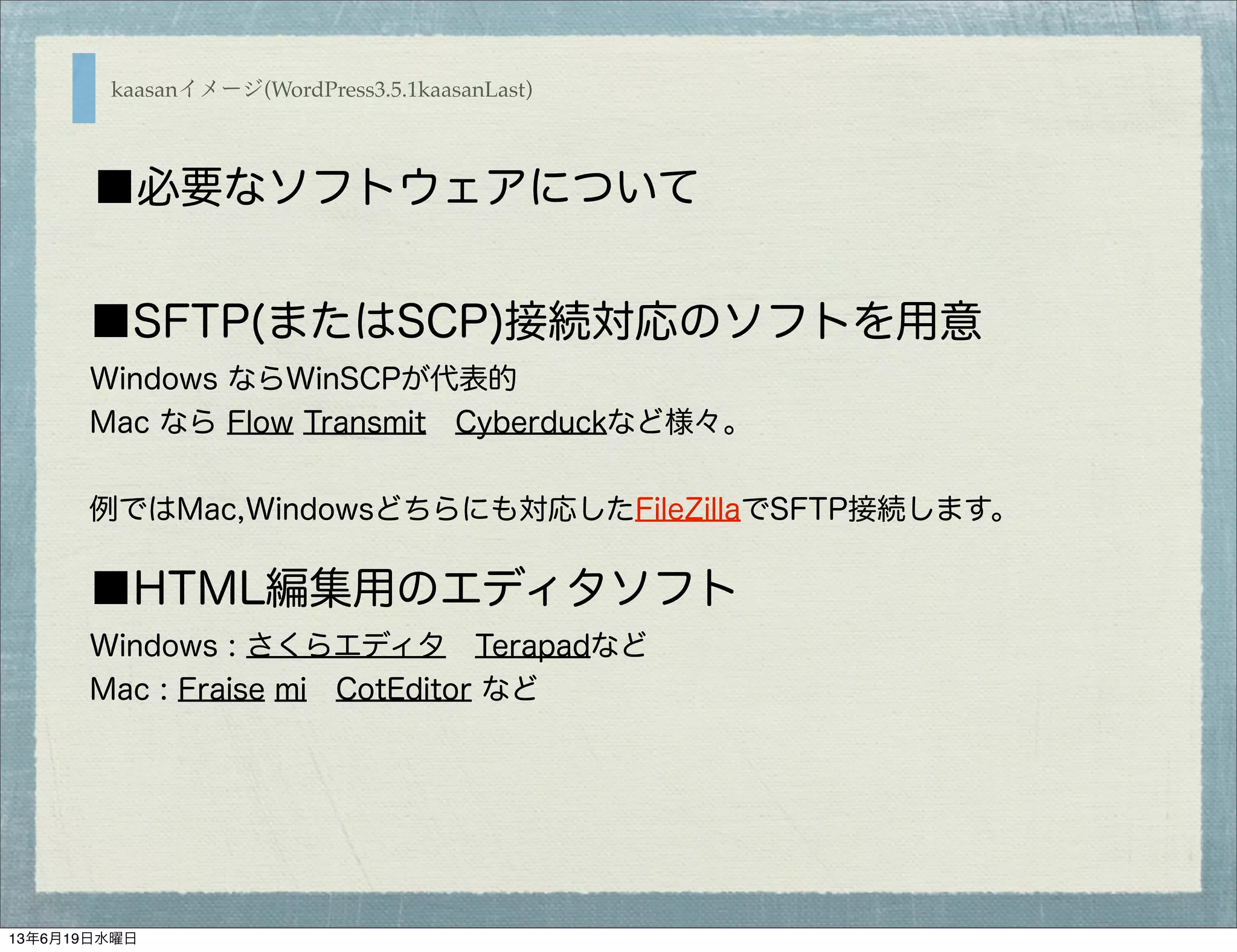 ■SFTP(またはSCP)接続対応のソフトを用意
Windows ならWinSCPが代表的
Mac なら Flow Transmit Cyberduckなど様々。
例ではMac,Windowsどちらにも対応したFileZillaでSFTP接続します。
■HTML編集用のエディタソフト
Windows : さくらエディタ Terapadなど
Mac : Fraise mi CotEditor など
kaasanイメージ(WordPress3.5.1kaasanLast)
■必要なソフトウェアについて
13年6月19日水曜日
 