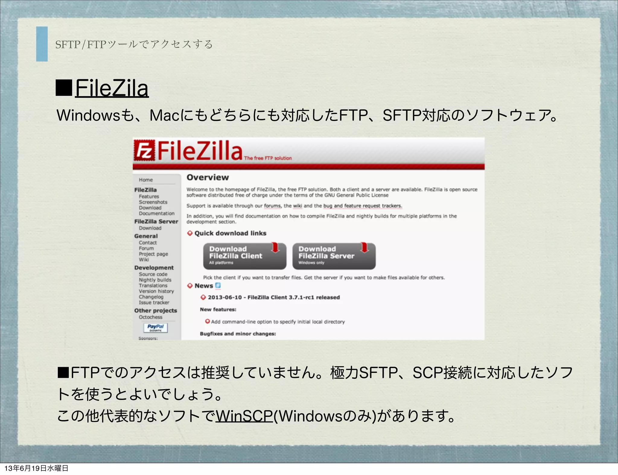 SFTP/FTPツールでアクセスする
■FileZila
■FTPでのアクセスは推奨していません。極力SFTP、SCP接続に対応したソフ
トを使うとよいでしょう。
この他代表的なソフトでWinSCP(Windowsのみ)があります。
Windowsも、Macにもどちらにも対応したFTP、SFTP対応のソフトウェア。
13年6月19日水曜日
 