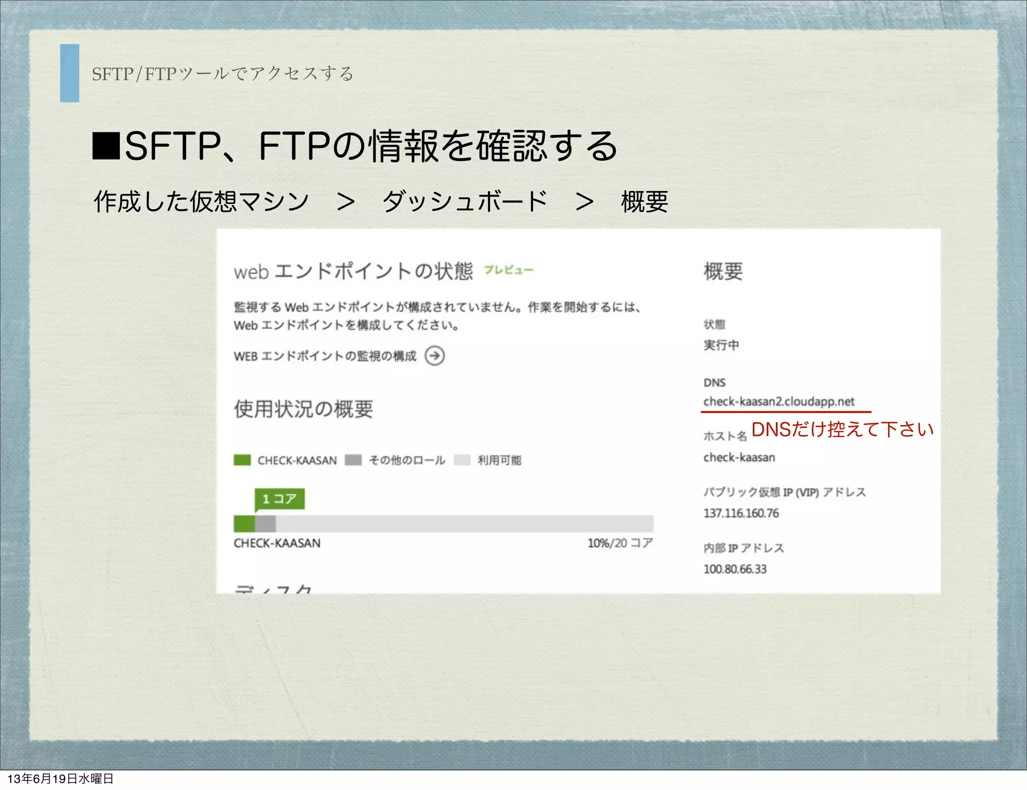 SFTP/FTPツールでアクセスする
■SFTP、FTPの情報を確認する
作成した仮想マシン ＞ ダッシュボード ＞ 概要 
DNSだけ控えて下さい
13年6月19日水曜日
 