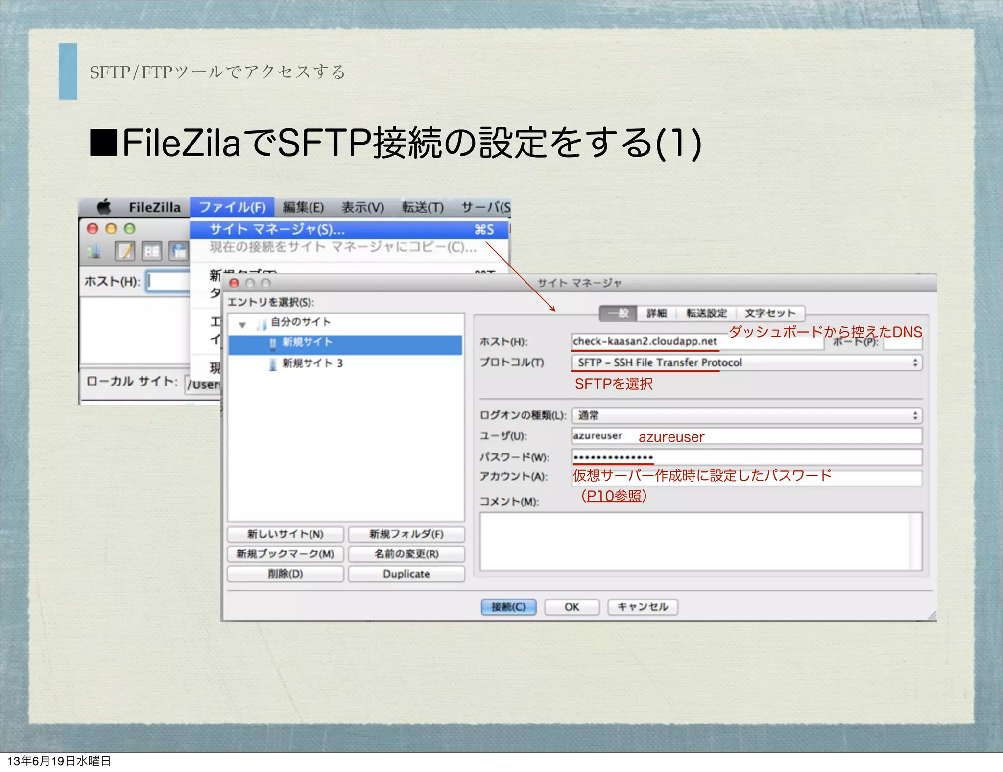 SFTP/FTPツールでアクセスする
■FileZilaでSFTP接続の設定をする(1)
ダッシュボードから控えたDNS
SFTPを選択
azureuser
仮想サーバー作成時に設定したパスワード
（P10参照）
13年6月19日水曜日
 