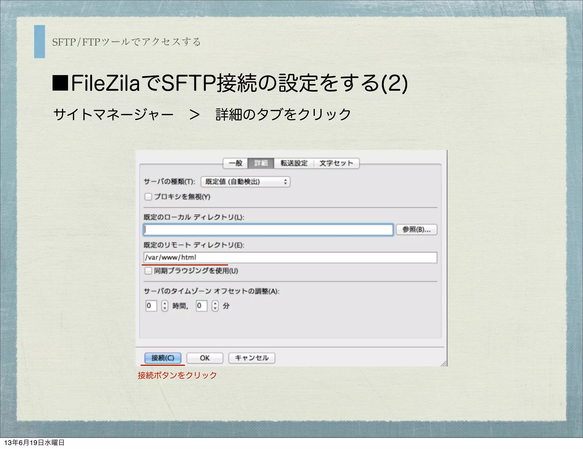 SFTP/FTPツールでアクセスする
■FileZilaでSFTP接続の設定をする(2)
サイトマネージャー ＞ 詳細のタブをクリック
接続ボタンをクリック
13年6月19日水曜日
 