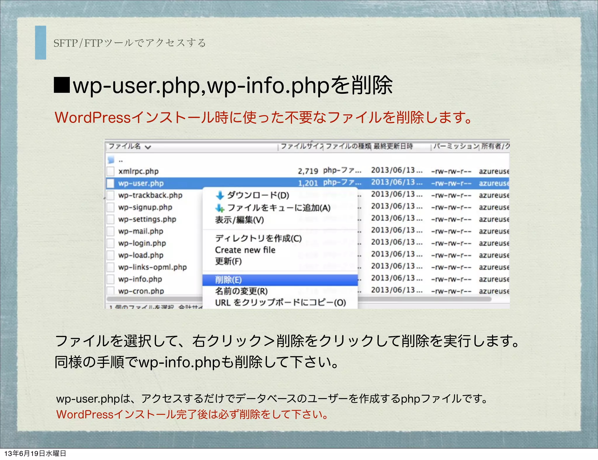 SFTP/FTPツールでアクセスする
■wp-user.php,wp-info.phpを削除
WordPressインストール時に使った不要なファイルを削除します。
ファイルを選択して、右クリック＞削除をクリックして削除を実行します。
同様の手順でwp-info.phpも削除して下さい。
wp-user.phpは、アクセスするだけでデータベースのユーザーを作成するphpファイルです。
WordPressインストール完了後は必ず削除をして下さい。
13年6月19日水曜日
 