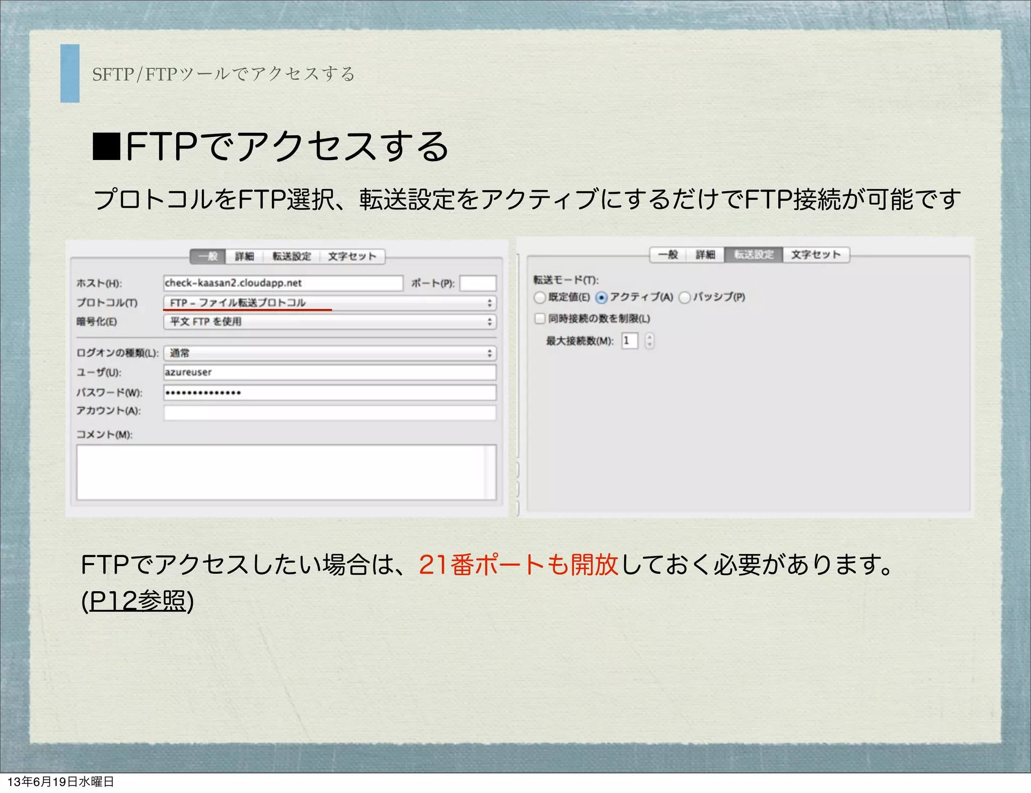 SFTP/FTPツールでアクセスする
■FTPでアクセスする
FTPでアクセスしたい場合は、21番ポートも開放しておく必要があります。
(P12参照)
プロトコルをFTP選択、転送設定をアクティブにするだけでFTP接続が可能です
13年6月19日水曜日
 