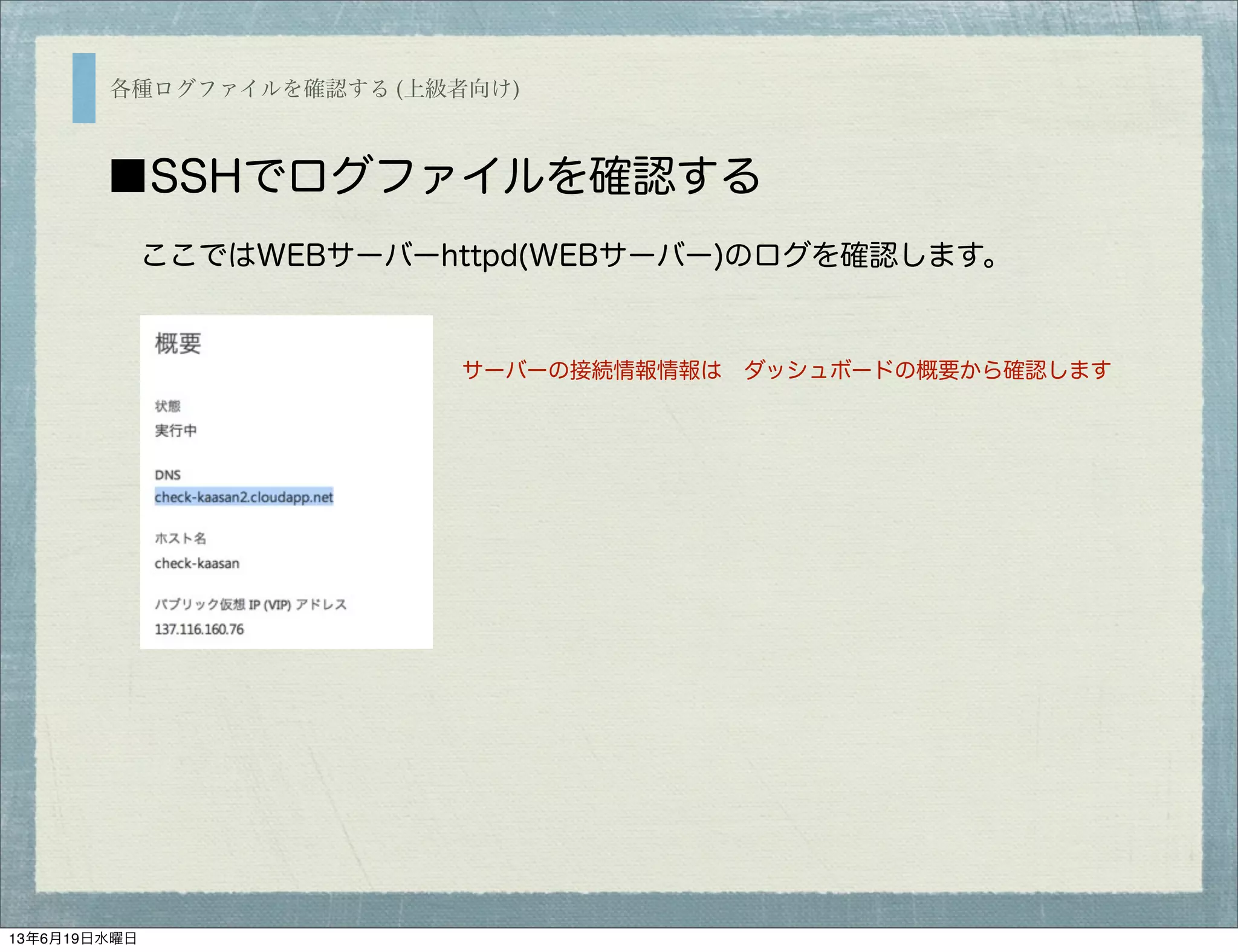 各種ログファイルを確認する (上級者向け)
■SSHでログファイルを確認する
ここではWEBサーバーhttpd(WEBサーバー)のログを確認します。
サーバーの接続情報情報は ダッシュボードの概要から確認します
13年6月19日水曜日
 