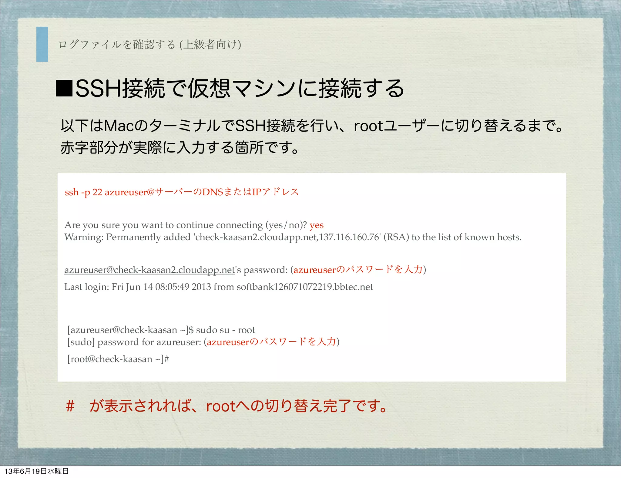 ログファイルを確認する (上級者向け)
■SSH接続で仮想マシンに接続する
ssh -p 22 azureuser@サーバーのDNSまたはIPアドレス
Are you sure you want to continue connecting (yes/no)? yes
Warning: Permanently added 'check-kaasan2.cloudapp.net,137.116.160.76' (RSA) to the list of known hosts.
azureuser@check-kaasan2.cloudapp.net's password: (azureuserのパスワードを入力)
Last login: Fri Jun 14 08:05:49 2013 from softbank126071072219.bbtec.net
[azureuser@check-kaasan ~]$ sudo su - root
[sudo] password for azureuser: (azureuserのパスワードを入力)
[root@check-kaasan ~]#
以下はMacのターミナルでSSH接続を行い、rootユーザーに切り替えるまで。
赤字部分が実際に入力する箇所です。
# が表示されれば、rootへの切り替え完了です。
13年6月19日水曜日
 