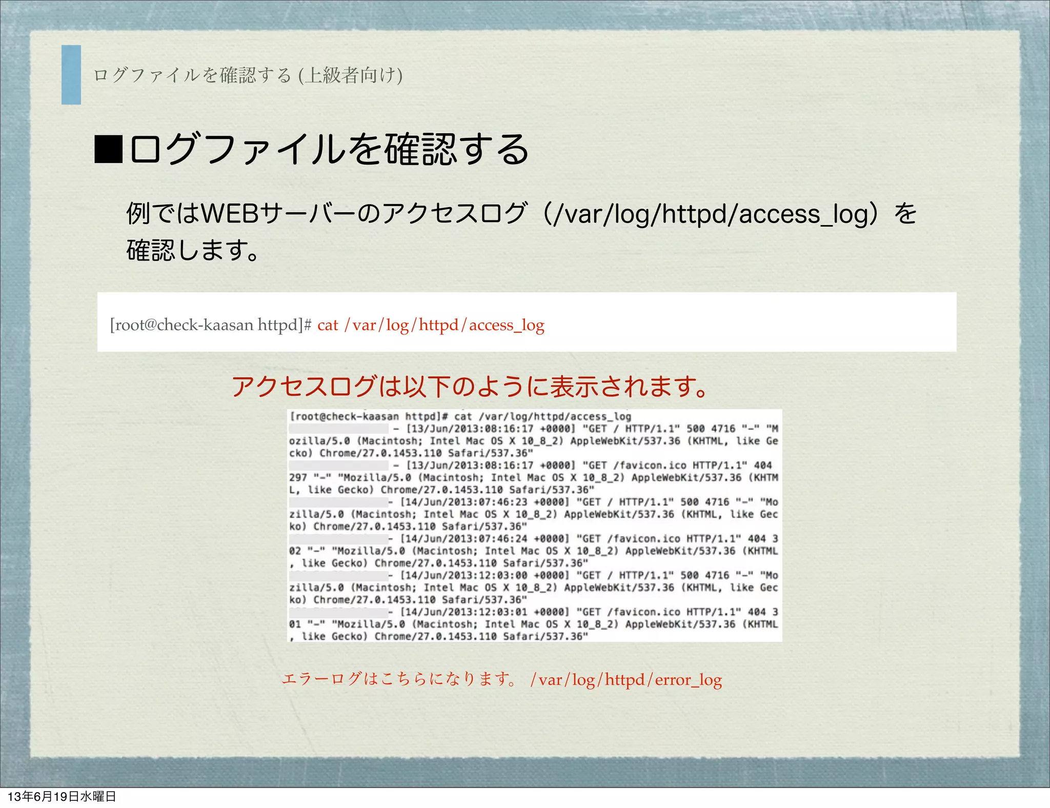 ログファイルを確認する (上級者向け)
■ログファイルを確認する
例ではWEBサーバーのアクセスログ（/var/log/httpd/access_log）を
確認します。
[root@check-kaasan httpd]# cat /var/log/httpd/access_log
アクセスログは以下のように表示されます。
エラーログはこちらになります。 /var/log/httpd/error_log
13年6月19日水曜日
 