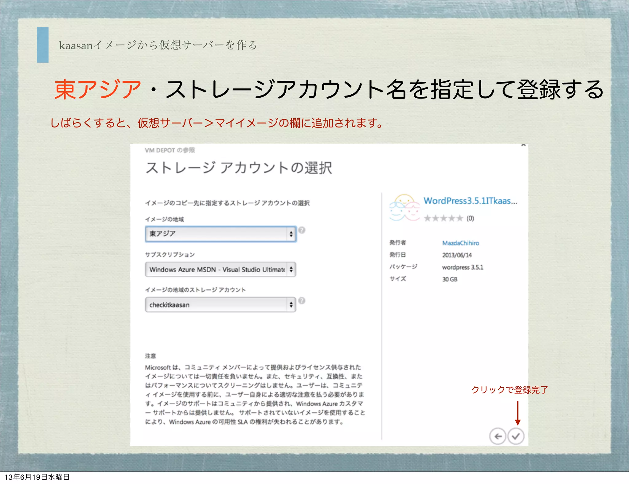 kaasanイメージから仮想サーバーを作る
東アジア・ストレージアカウント名を指定して登録する
しばらくすると、仮想サーバー＞マイイメージの欄に追加されます。
クリックで登録完了
13年6月19日水曜日
 