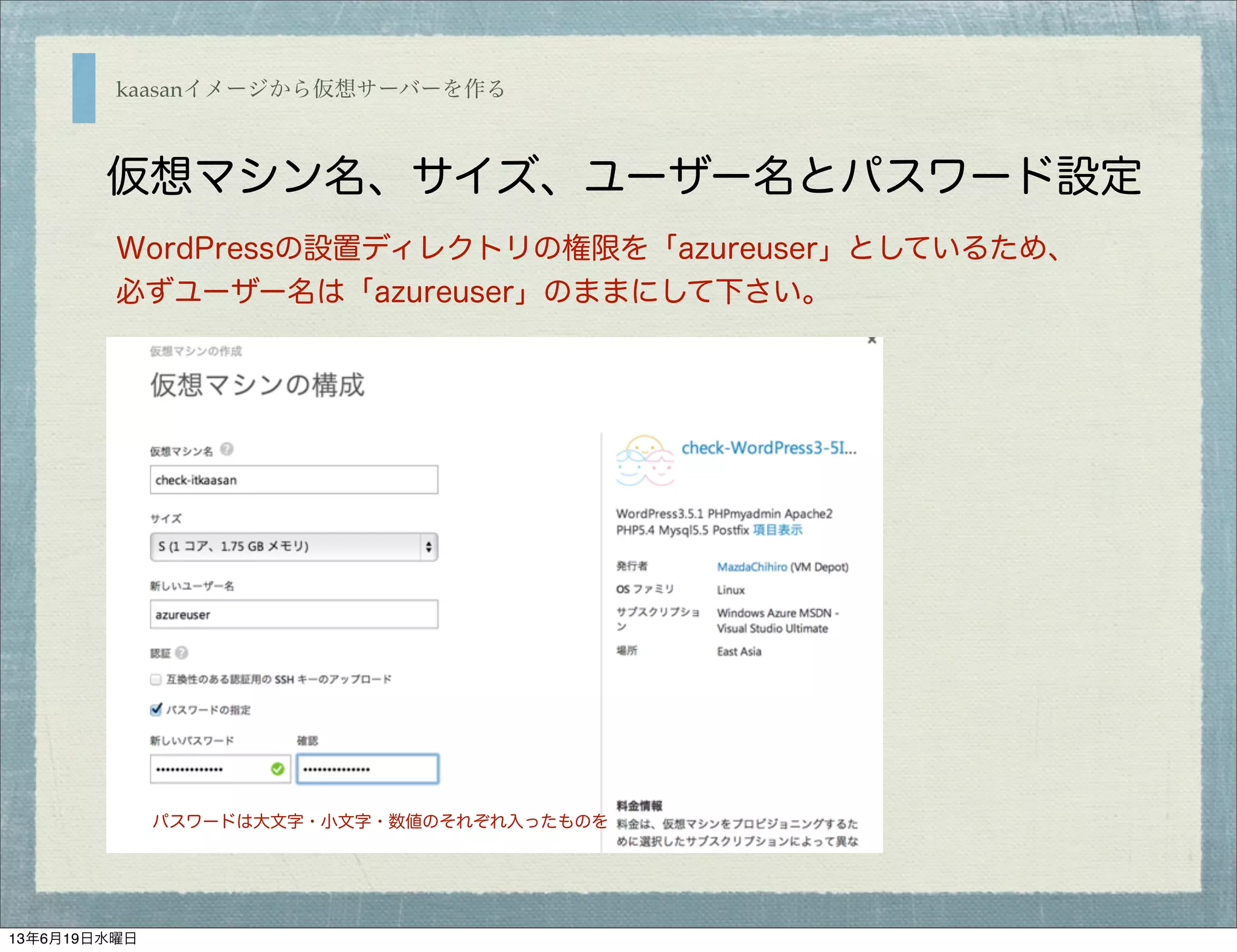 kaasanイメージから仮想サーバーを作る
仮想マシン名、サイズ、ユーザー名とパスワード設定
WordPressの設置ディレクトリの権限を「azureuser」としているため、
必ずユーザー名は「azureuser」のままにして下さい。
パスワードは大文字・小文字・数値のそれぞれ入ったものを
13年6月19日水曜日
 