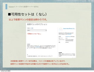 kaasanイメージから仮想サーバーを作る
■可用性セットは（ なし）
以上で仮想マシンの設定は終わりです。
次回新規に仮想サーバーを作る際は、イメージの登録は完了しているので、
仮想マシンを新規で作成する手順からだけで仮想マシンを作ることが出来ます。
可用性セットは「なし」
13年6月19日水曜日
 