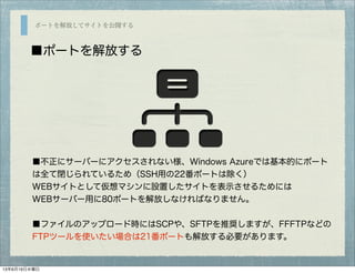 ポートを解放してサイトを公開する
■ポートを解放する
■不正にサーバーにアクセスされない様、Windows Azureでは基本的にポート
は全て閉じられているため（SSH用の22番ポートは除く）
WEBサイトとして仮想マシンに設置したサイトを表示させるためには
WEBサーバー用に80ポートを解放しなければなりません。
■ファイルのアップロード時にはSCPや、SFTPを推奨しますが、FFFTPなどの
FTPツールを使いたい場合は21番ポートも解放する必要があります。
13年6月19日水曜日
 
