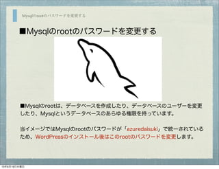 Mysqlのrootのパスワードを変更する
■Mysqlのrootのパスワードを変更する
■Mysqlのrootは、データベースを作成したり、データベースのユーザーを変更
したり、Mysqlというデータベースのあらゆる権限を持っています。
当イメージではMysqlのrootのパスワードが「azuredaisuki」で統一されている
ため、WordPressのインストール後はこのrootのパスワードを変更します。
13年6月19日水曜日
 