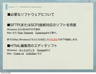 ■SFTP(またはSCP)接続対応のソフトを用意
Windows ならWinSCPが代表的
Mac なら Flow Transmit Cyberduckなど様々。
例ではMac,Windowsどちらにも対応したFileZillaでSFTP接続します。
■HTML編集用のエディタソフト
Windows : さくらエディタ Terapadなど
Mac : Fraise mi CotEditor など
kaasanイメージ(WordPress3.5.1kaasanLast)
■必要なソフトウェアについて
13年6月19日水曜日
 
