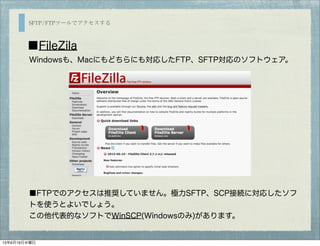 SFTP/FTPツールでアクセスする
■FileZila
■FTPでのアクセスは推奨していません。極力SFTP、SCP接続に対応したソフ
トを使うとよいでしょう。
この他代表的なソフトでWinSCP(Windowsのみ)があります。
Windowsも、Macにもどちらにも対応したFTP、SFTP対応のソフトウェア。
13年6月19日水曜日
 