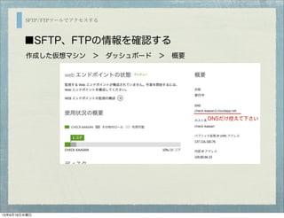 SFTP/FTPツールでアクセスする
■SFTP、FTPの情報を確認する
作成した仮想マシン ＞ ダッシュボード ＞ 概要 
DNSだけ控えて下さい
13年6月19日水曜日
 