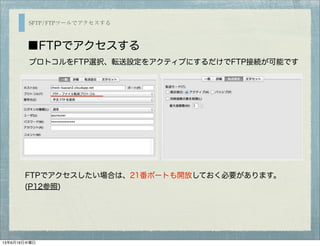 SFTP/FTPツールでアクセスする
■FTPでアクセスする
FTPでアクセスしたい場合は、21番ポートも開放しておく必要があります。
(P12参照)
プロトコルをFTP選択、転送設定をアクティブにするだけでFTP接続が可能です
13年6月19日水曜日
 