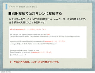 ログファイルを確認する (上級者向け)
■SSH接続で仮想マシンに接続する
ssh -p 22 azureuser@サーバーのDNSまたはIPアドレス
Are you sure you want to continue connecting (yes/no)? yes
Warning: Permanently added 'check-kaasan2.cloudapp.net,137.116.160.76' (RSA) to the list of known hosts.
azureuser@check-kaasan2.cloudapp.net's password: (azureuserのパスワードを入力)
Last login: Fri Jun 14 08:05:49 2013 from softbank126071072219.bbtec.net
[azureuser@check-kaasan ~]$ sudo su - root
[sudo] password for azureuser: (azureuserのパスワードを入力)
[root@check-kaasan ~]#
以下はMacのターミナルでSSH接続を行い、rootユーザーに切り替えるまで。
赤字部分が実際に入力する箇所です。
# が表示されれば、rootへの切り替え完了です。
13年6月19日水曜日
 