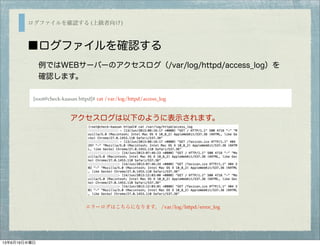 ログファイルを確認する (上級者向け)
■ログファイルを確認する
例ではWEBサーバーのアクセスログ（/var/log/httpd/access_log）を
確認します。
[root@check-kaasan httpd]# cat /var/log/httpd/access_log
アクセスログは以下のように表示されます。
エラーログはこちらになります。 /var/log/httpd/error_log
13年6月19日水曜日
 