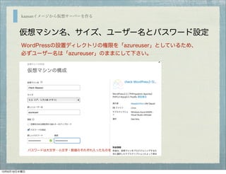 kaasanイメージから仮想サーバーを作る
仮想マシン名、サイズ、ユーザー名とパスワード設定
WordPressの設置ディレクトリの権限を「azureuser」としているため、
必ずユーザー名は「azureuser」のままにして下さい。
パスワードは大文字・小文字・数値のそれぞれ入ったものを
13年6月19日水曜日
 