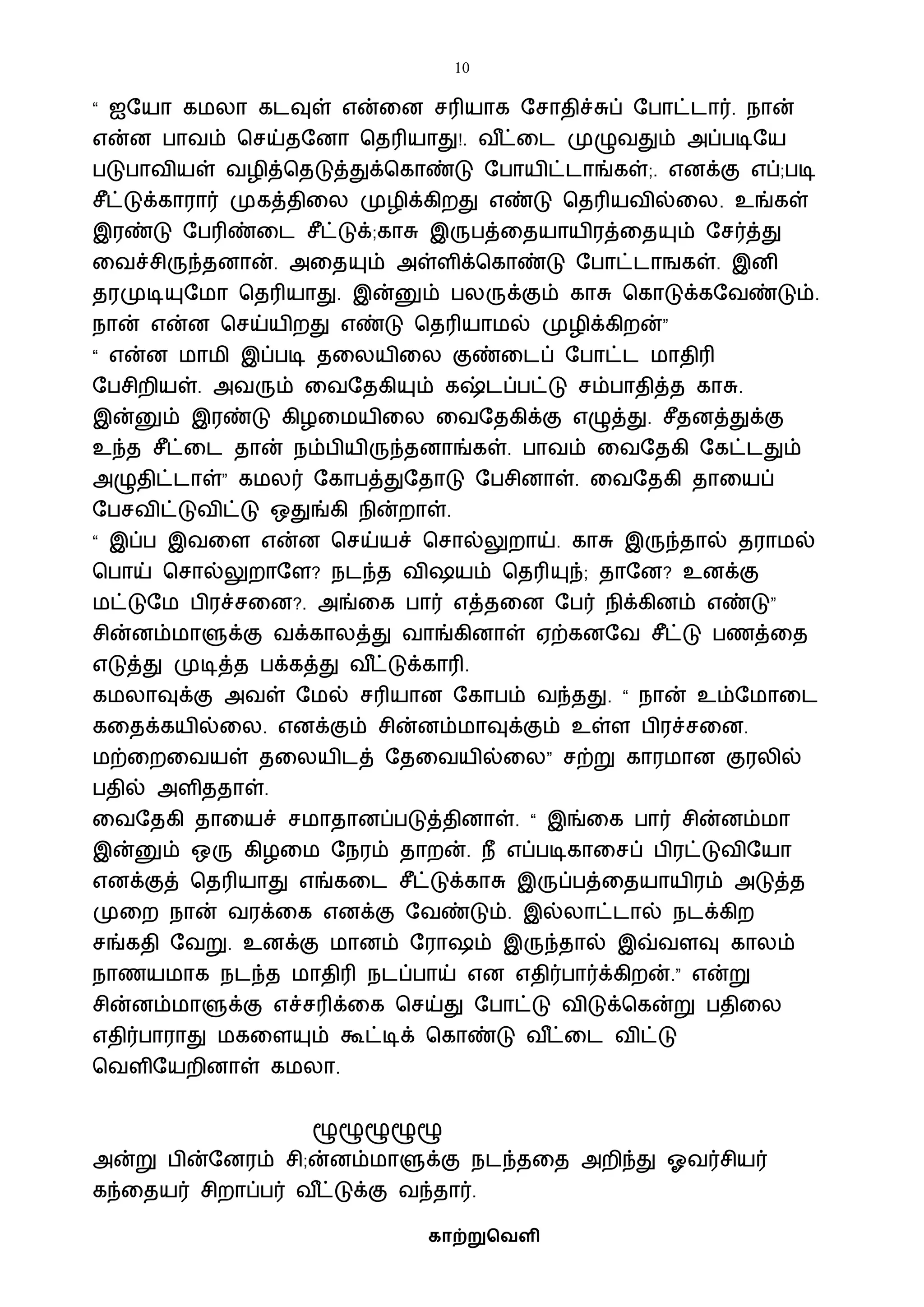 10
காற்றுவெளி
“ ஐஷயா கைலா கடவுள் என்வன சரியாக ஷசாதிச்சுப் ஷபாட்டார். நான்
என்ன பாைம் பசய்தஷனா பதரியாது!. ை ீட்வட முழுைதும் அப்படிஷய
படுபாைியள் ைழித்பதடுத்துக்பகாண்டு ஷபாயிட்டாங்கள்;. எனக்கு எப்;படி
சீட்டுக்காரார் முகத்திவல முழிக்கிறது எண்டு பதரியைில்வல. உங்கள்
இரண்டு ஷபரிண்வட சீட்டுக்;காசு இருபத்வதயாயிரத்வதயும் ஷசர்த்து
வைச்சிருந்தனான். அவதயும் அள்ளிக்பகாண்டு ஷபாட்டாஙகள். இனி
தரமுடியுஷைா பதரியாது. இன்னும் பலருக்கும் காசு பகாடுக்கஷைண்டும்.
நான் என்ன பசய்யிறது எண்டு பதரியாைல் முழிக்கிறன்”
“ என்ன ைாைி இப்படி தவலயிவல குண்வடப் ஷபாட்ட ைாதிரி
ஷபசிறியள். அைரும் வைஷதகியும் கஷ்டப்பட்டு சம்பாதித்த காசு.
இன்னும் இரண்டு கிழவையிவல வைஷதகிக்கு எழுத்து. சீதனத்துக்கு
உந்த சீட்வட தான் நம்பியிருந்தனாங்கள். பாைம் வைஷதகி ஷகட்டதும்
அழுதிட்டாள்” கைலர் ஷகாபத்துஷதாடு ஷபசினாள். வைஷதகி தாவயப்
ஷபசைிட்டுைிட்டு ஒதுங்கி நின்றாள்.
“ இப்ப இைவள என்ன பசய்யச் பசால்லுறாய். காசு இருந்தால் தராைல்
பபாய் பசால்லுறாஷள? நடந்த ைி யம் பதரியுந்; தாஷன? உனக்கு
ைட்டுஷை பிரச்சவன?. அங்வக பார் எத்தவன ஷபர் நிக்கினம் எண்டு”
சின்னம்ைாளுக்கு ைக்காலத்து ைாங்கினாள் ஏற்கனஷை சீட்டு பணத்வத
எடுத்து முடித்த பக்கத்து ை ீட்டுக்காரி.
கைலாவுக்கு அைள் ஷைல் சரியான ஷகாபம் ைந்தது. “ நான் உம்ஷைாவட
கவதக்கயில்வல. எனக்கும் சின்னம்ைாவுக்கும் உள்ள பிரச்சவன.
ைற்வறவையள் தவலயிடத் ஷதவையில்வல” சற்று காரைான குரலில்
பதில் அளிததாள்.
வைஷதகி தாவயச் சைாதானப்படுத்தினாள். “ இங்வக பார் சின்னம்ைா
இன்னும் ஒரு கிழவை ஷநரம் தாறன். நீ எப்படிகாவசப் பிரட்டுைிஷயா
எனக்குத் பதரியாது எங்கவட சீட்டுக்காசு இருப்பத்வதயாயிரம் அடுத்த
முவற நான் ைரக்வக எனக்கு ஷைண்டும். இல்லாட்டால் நடக்கிற
சங்கதி ஷைறு. உனக்கு ைானம் ஷரா ம் இருந்தால் இவ்ைளவு காலம்
நாணயைாக நடந்த ைாதிரி நடப்பாய் என எதிர்பார்க்கிறன்.” என்று
சின்னம்ைாளுக்கு எச்சரிக்வக பசய்து ஷபாட்டு ைிடுக்பகன்று பதிவல
எதிர்பாராது ைகவளயும் கூட்டிக் பகாண்டு ை ீட்வட ைிட்டு
பைளிஷயறினாள் கைலா.
ழூழூழூழூழூ
அன்று பின்ஷனரம் சி;ன்னம்ைாளுக்கு நடந்தவத அறிந்து ஓைர்சியர்
கந்வதயர் சிறாப்பர் ை ீட்டுக்கு ைந்தார்.
 