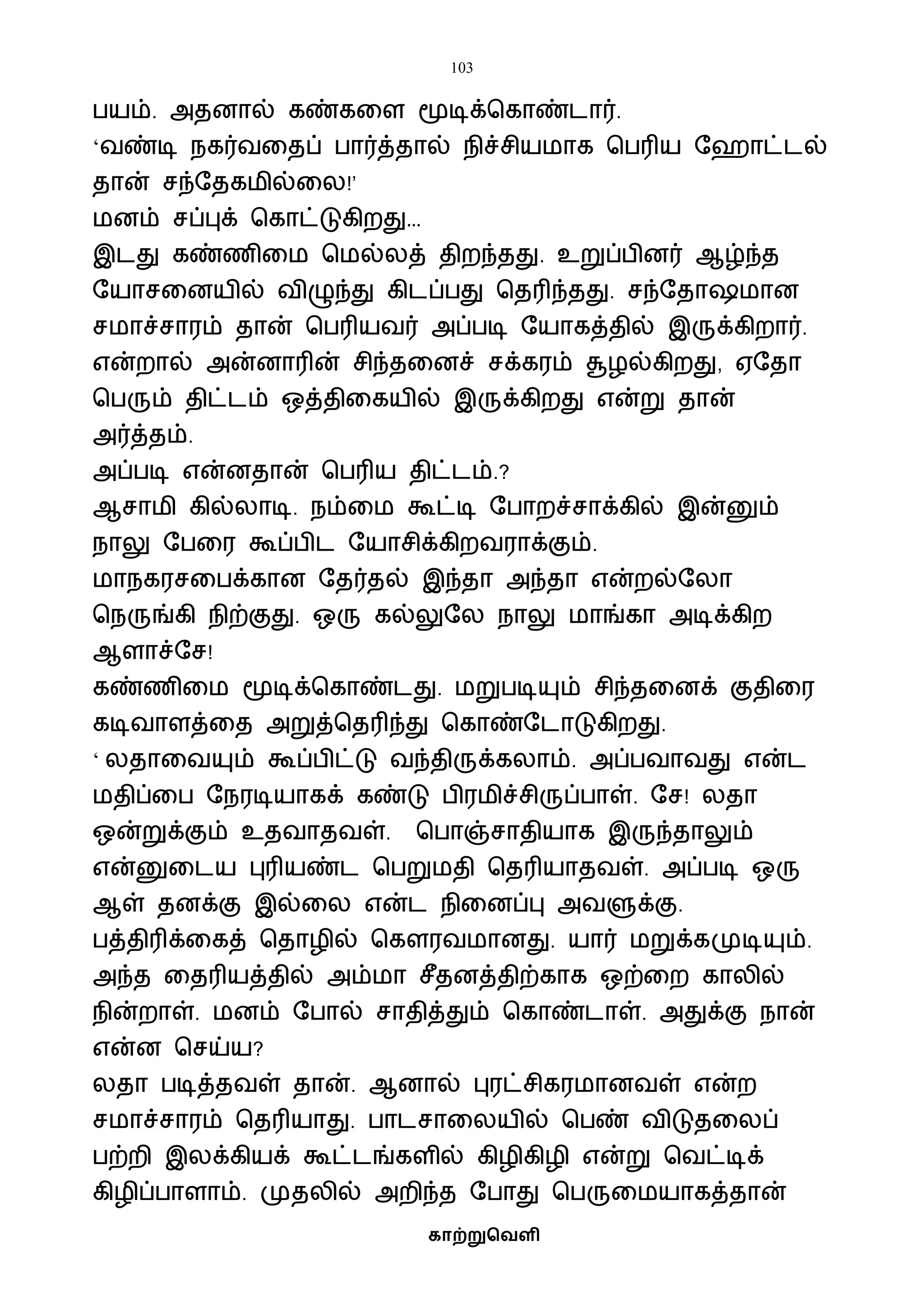 103
காற்றுவெளி
பயம். அதனால் கண்கவள மூடிக்பகாண்டார்.
‘ைண்டி நகர்ைவதப் பார்த்தால் நிச்சியைாக பபரிய ஷஹாட்டல்
தான் சந்ஷதகைில்வல!’
ைனம் சப்புக் பகாட்டுகிறது…
இடது கண்ணிவை பைல்லத் திறந்தது. உறுப்பினர் ஆழ்ந்த
ஷயாசவனயில் ைிழுந்து கிடப்பது பதரிந்தது. சந்ஷதா ைான
சைாச்சாரம் தான் பபரியைர் அப்படி ஷயாகத்தில் இருக்கிறார்.
என்றால் அன்னாரின் சிந்தவனச் சக்கரம் சூழல்கிறது, ஏஷதா
பபரும் திட்டம் ஒத்திவகயில் இருக்கிறது என்று தான்
அர்த்தம்.
அப்படி என்னதான் பபரிய திட்டம்.?
ஆசாைி கில்லாடி. நம்வை கூட்டி ஷபாறச்சாக்கில் இன்னும்
நாலு ஷபவர கூப்பிட ஷயாசிக்கிறைராக்கும்.
ைாநகரசவபக்கான ஷதர்தல் இந்தா அந்தா என்றல்ஷலா
பநருங்கி நிற்குது. ஒரு கல்லுஷல நாலு ைாங்கா அடிக்கிற
ஆளாச்ஷச!
கண்ணிவை மூடிக்பகாண்டது. ைறுபடியும் சிந்தவனக் குதிவர
கடிைாளத்வத அறுத்பதரிந்து பகாண்ஷடாடுகிறது.
‘ லதாவையும் கூப்பிட்டு ைந்திருக்கலாம். அப்பைாைது என்ட
ைதிப்வப ஷநரடியாகக் கண்டு பிரைிச்சிருப்பாள். ஷச! லதா
ஒன்றுக்கும் உதைாதைள். பபாஞ்சாதியாக இருந்தாலும்
என்னுவடய புரியண்ட பபறுைதி பதரியாதைள். அப்படி ஒரு
ஆள் தனக்கு இல்வல என்ட நிவனப்பு அைளுக்கு.
பத்திரிக்வகத் பதாழில் பகௌரைைானது. யார் ைறுக்கமுடியும்.
அந்த வதரியத்தில் அம்ைா சீதனத்திற்காக ஒற்வற காலில்
நின்றாள். ைனம் ஷபால் சாதித்தும் பகாண்டாள். அதுக்கு நான்
என்ன பசய்ய?
லதா படித்தைள் தான். ஆனால் புரட்சிகரைானைள் என்ற
சைாச்சாரம் பதரியாது. பாடசாவலயில் பபண் ைிடுதவலப்
பற்றி இலக்கியக் கூட்டங்களில் கிழிகிழி என்று பைட்டிக்
கிழிப்பாளாம். முதலில் அறிந்த ஷபாது பபருவையாகத்தான்
 