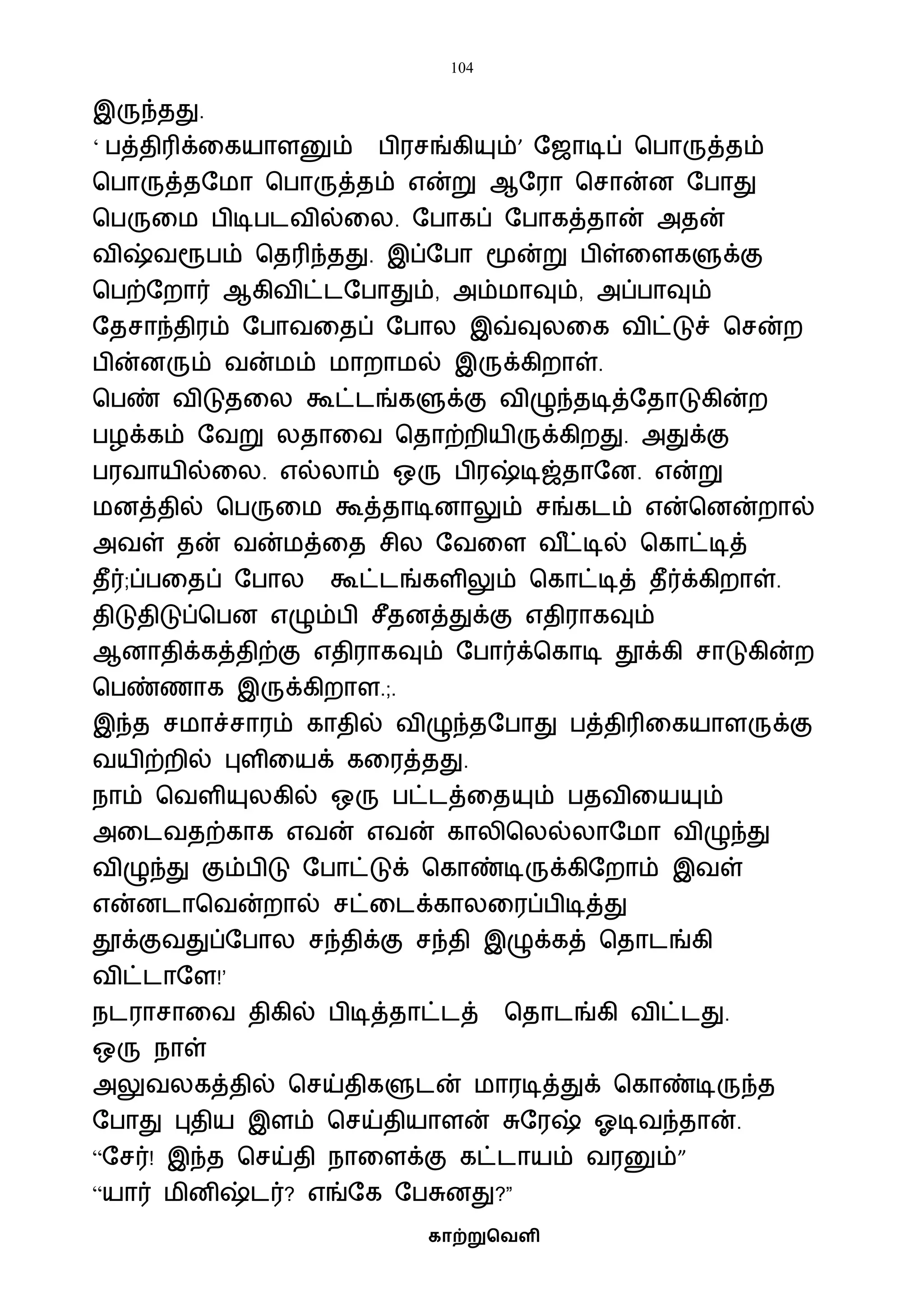 104
காற்றுவெளி
இருந்தது.
‘ பத்திரிக்வகயாளனும் பிரசங்கியும்’ ஷஜாடிப் பபாருத்தம்
பபாருத்தஷைா பபாருத்தம் என்று ஆஷரா பசான்ன ஷபாது
பபருவை பிடிபடைில்வல. ஷபாகப் ஷபாகத்தான் அதன்
ைிஷ்ைரூபம் பதரிந்தது. இப்ஷபா மூன்று பிள்வளகளுக்கு
பபற்ஷறார் ஆகிைிட்டஷபாதும், அம்ைாவும், அப்பாவும்
ஷதசாந்திரம் ஷபாைவதப் ஷபால இவ்வுலவக ைிட்டுச் பசன்ற
பின்னரும் ைன்ைம் ைாறாைல் இருக்கிறாள்.
பபண் ைிடுதவல கூட்டங்களுக்கு ைிழுந்தடித்ஷதாடுகின்ற
பழக்கம் ஷைறு லதாவை பதாற்றியிருக்கிறது. அதுக்கு
பரைாயில்வல. எல்லாம் ஒரு பிரஷ்டிஜ்தாஷன. என்று
ைனத்தில் பபருவை கூத்தாடினாலும் சங்கடம் என்பனன்றால்
அைள் தன் ைன்ைத்வத சில ஷைவள ை ீட்டில் பகாட்டித்
தீர்;ப்பவதப் ஷபால கூட்டங்களிலும் பகாட்டித் தீர்க்கிறாள்.
திடுதிடுப்பபன எழும்பி சீதனத்துக்கு எதிராகவும்
ஆனாதிக்கத்திற்கு எதிராகவும் ஷபார்க்பகாடி தூக்கி சாடுகின்ற
பபண்ணாக இருக்கிறாள.;.
இந்த சைாச்சாரம் காதில் ைிழுந்தஷபாது பத்திரிவகயாளருக்கு
ையிற்றில் புளிவயக் கவரத்தது.
நாம் பைளியுலகில் ஒரு பட்டத்வதயும் பதைிவயயும்
அவடைதற்காக எைன் எைன் காலிபலல்லாஷைா ைிழுந்து
ைிழுந்து கும்பிடு ஷபாட்டுக் பகாண்டிருக்கிஷறாம் இைள்
என்னடாபைன்றால் சட்வடக்காலவரப்பிடித்து
தூக்குைதுப்ஷபால சந்திக்கு சந்தி இழுக்கத் பதாடங்கி
ைிட்டாஷள!’
நடராசாவை திகில் பிடித்தாட்டத் பதாடங்கி ைிட்டது.
ஒரு நாள்
அலுைலகத்தில் பசய்திகளுடன் ைாரடித்துக் பகாண்டிருந்த
ஷபாது புதிய இளம் பசய்தியாளன் சுஷரஷ் ஓடிைந்தான்.
“ஷசர்! இந்த பசய்தி நாவளக்கு கட்டாயம் ைரனும்”
“யார் ைினிஷ்டர்? எங்ஷக ஷபசுனது?”
 