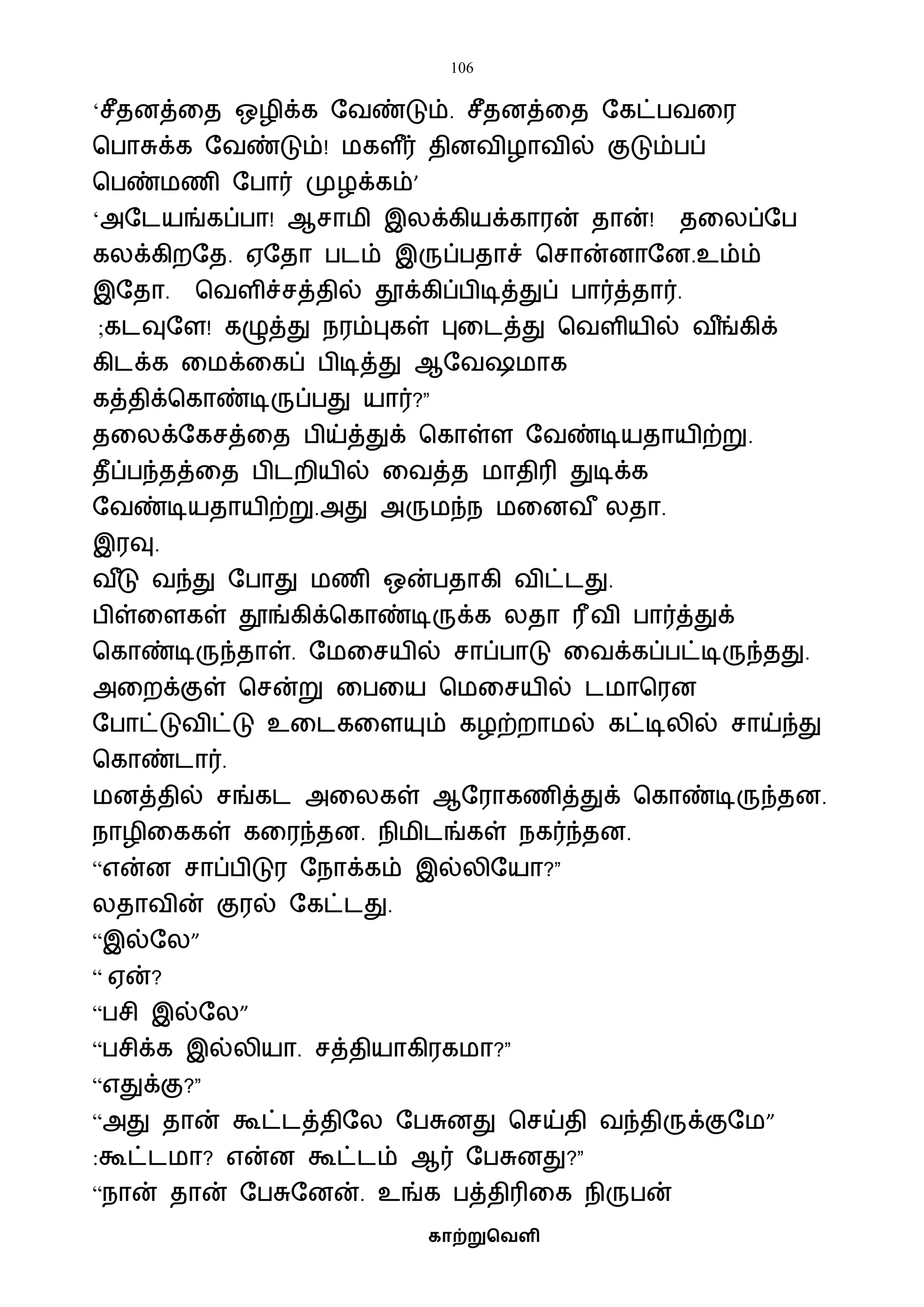 106
காற்றுவெளி
‘சீதனத்வத ஒழிக்க ஷைண்டும். சீதனத்வத ஷகட்பைவர
பபாசுக்க ஷைண்டும்! ைகள ீர் தினைிழாைில் குடும்பப்
பபண்ைணி ஷபார் முழக்கம்’
‘அஷடயங்கப்பா! ஆசாைி இலக்கியக்காரன் தான்! தவலப்ஷப
கலக்கிறஷத. ஏஷதா படம் இருப்பதாச் பசான்னாஷன.உம்ம்
இஷதா. பைளிச்சத்தில் தூக்கிப்பிடித்துப் பார்த்தார்.
;கடவுஷள! கழுத்து நரம்புகள் புவடத்து பைளியில் ை ீங்கிக்
கிடக்க வைக்வகப் பிடித்து ஆஷை ைாக
கத்திக்பகாண்டிருப்பது யார்?”
தவலக்ஷகசத்வத பிய்த்துக் பகாள்ள ஷைண்டியதாயிற்று.
தீப்பந்தத்வத பிடறியில் வைத்த ைாதிரி துடிக்க
ஷைண்டியதாயிற்று.அது அருைந்ந ைவனை ீ லதா.
இரவு.
ை ீடு ைந்து ஷபாது ைணி ஒன்பதாகி ைிட்டது.
பிள்வளகள் தூங்கிக்பகாண்டிருக்க லதா ரீைி பார்த்துக்
பகாண்டிருந்தாள். ஷைவசயில் சாப்பாடு வைக்கப்பட்டிருந்தது.
அவறக்குள் பசன்று வபவய பைவசயில் டைாபரன
ஷபாட்டுைிட்டு உவடகவளயும் கழற்றாைல் கட்டிலில் சாய்ந்து
பகாண்டார்.
ைனத்தில் சங்கட அவலகள் ஆஷராகணித்துக் பகாண்டிருந்தன.
நாழிவககள் கவரந்தன. நிைிடங்கள் நகர்ந்தன.
“என்ன சாப்பிடுர ஷநாக்கம் இல்லிஷயா?”
லதாைின் குரல் ஷகட்டது.
“இல்ஷல”
“ ஏன்?
“பசி இல்ஷல”
“பசிக்க இல்லியா. சத்தியாகிரகைா?”
“எதுக்கு?”
“அது தான் கூட்டத்திஷல ஷபசுனது பசய்தி ைந்திருக்குஷை”
:கூட்டைா? என்ன கூட்டம் ஆர் ஷபசுனது?”
“நான் தான் ஷபசுஷனன். உங்க பத்திரிவக நிருபன்
 