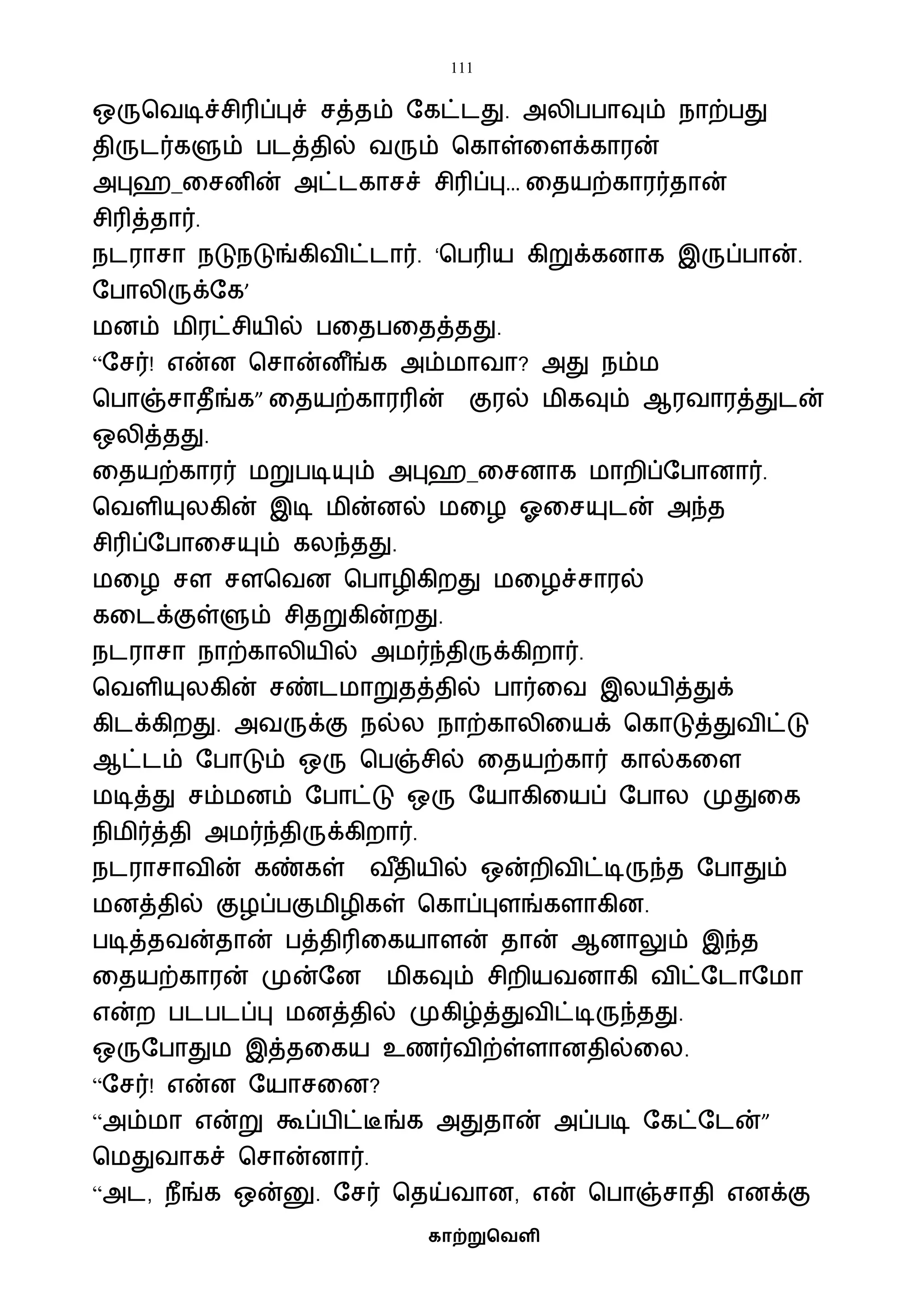 111
காற்றுவெளி
ஒருபைடிச்சிரிப்புச் சத்தம் ஷகட்டது. அலிபபாவும் நாற்பது
திருடர்களும் படத்தில் ைரும் பகாள்வளக்காரன்
அபுஹ_வசனின் அட்டகாசச் சிரிப்பு… வதயற்காரர்தான்
சிரித்தார்.
நடராசா நடுநடுங்கிைிட்டார். ‘பபரிய கிறுக்கனாக இருப்பான்.
ஷபாலிருக்ஷக’
ைனம் ைிரட்சியில் பவதபவதத்தது.
“ஷசர்! என்ன பசான்ன ீங்க அம்ைாைா? அது நம்ை
பபாஞ்சாதீங்க” வதயற்காரரின் குரல் ைிகவும் ஆரைாரத்துடன்
ஒலித்தது.
வதயற்காரர் ைறுபடியும் அபுஹ_வசனாக ைாறிப்ஷபானார்.
பைளியுலகின் இடி ைின்னல் ைவழ ஓவசயுடன் அந்த
சிரிப்ஷபாவசயும் கலந்தது.
ைவழ சள சளபைன பபாழிகிறது ைவழச்சாரல்
கவடக்குள்ளும் சிதறுகின்றது.
நடராசா நாற்காலியில் அைர்ந்திருக்கிறார்.
பைளியுலகின் சண்டைாறுதத்தில் பார்வை இலயித்துக்
கிடக்கிறது. அைருக்கு நல்ல நாற்காலிவயக் பகாடுத்துைிட்டு
ஆட்டம் ஷபாடும் ஒரு பபஞ்சில் வதயற்கார் கால்கவள
ைடித்து சம்ைனம் ஷபாட்டு ஒரு ஷயாகிவயப் ஷபால முதுவக
நிைிர்த்தி அைர்ந்திருக்கிறார்.
நடராசாைின் கண்கள் ை ீதியில் ஒன்றிைிட்டிருந்த ஷபாதும்
ைனத்தில் குழப்பகுைிழிகள் பகாப்புளங்களாகின.
படித்தைன்தான் பத்திரிவகயாளன் தான் ஆனாலும் இந்த
வதயற்காரன் முன்ஷன ைிகவும் சிறியைனாகி ைிட்ஷடாஷைா
என்ற படபடப்பு ைனத்தில் முகிழ்த்துைிட்டிருந்தது.
ஒருஷபாதுை இத்தவகய உணர்ைிற்ள்ளானதில்வல.
“ஷசர்! என்ன ஷயாசவன?
“அம்ைா என்று கூப்பிட்டீங்க அதுதான் அப்படி ஷகட்ஷடன்”
பைதுைாகச் பசான்னார்.
“அட, நீங்க ஒன்னு. ஷசர் பதய்ைான, என் பபாஞ்சாதி எனக்கு
 