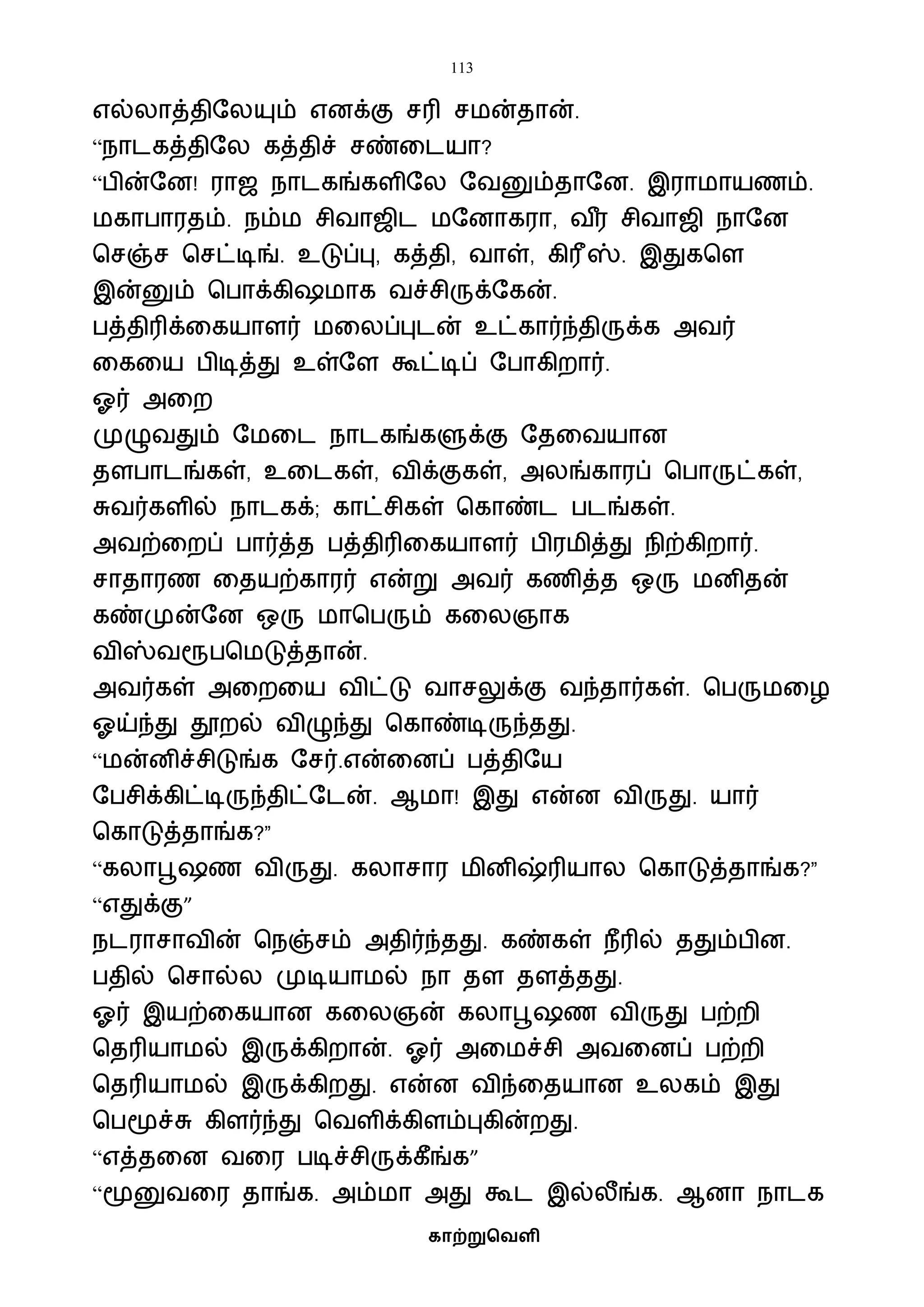 113
காற்றுவெளி
எல்லாத்திஷலயும் எனக்கு சரி சைன்தான்.
“நாடகத்திஷல கத்திச் சண்வடயா?
“பின்ஷன! ராஜ நாடகங்களிஷல ஷைனும்தாஷன. இராைாயணம்.
ைகாபாரதம். நம்ை சிைாஜிட ைஷனாகரா, ை ீர சிைாஜி நாஷன
பசஞ்ச பசட்டிங். உடுப்பு, கத்தி, ைாள், கிரீஸ். இதுகபள
இன்னும் பபாக்கி ைாக ைச்சிருக்ஷகன்.
பத்திரிக்வகயாளர் ைவலப்புடன் உட்கார்ந்திருக்க அைர்
வகவய பிடித்து உள்ஷள கூட்டிப் ஷபாகிறார்.
ஓர் அவற
முழுைதும் ஷைவட நாடகங்களுக்கு ஷதவையான
தளபாடங்கள், உவடகள், ைிக்குகள், அலங்காரப் பபாருட்கள்,
சுைர்களில் நாடகக்; காட்சிகள் பகாண்ட படங்கள்.
அைற்வறப் பார்த்த பத்திரிவகயாளர் பிரைித்து நிற்கிறார்.
சாதாரண வதயற்காரர் என்று அைர் கணித்த ஒரு ைனிதன்
கண்முன்ஷன ஒரு ைாபபரும் கவலஞாக
ைிஸ்ைரூபபைடுத்தான்.
அைர்கள் அவறவய ைிட்டு ைாசலுக்கு ைந்தார்கள். பபருைவழ
ஓய்ந்து தூறல் ைிழுந்து பகாண்டிருந்தது.
“ைன்னிச்சிடுங்க ஷசர்.என்வனப் பத்திஷய
ஷபசிக்கிட்டிருந்திட்ஷடன். ஆைா! இது என்ன ைிருது. யார்
பகாடுத்தாங்க?”
“கலாபூ ண ைிருது. கலாசார ைினிஷ்ரியால பகாடுத்தாங்க?”
“எதுக்கு”
நடராசாைின் பநஞ்சம் அதிர்ந்தது. கண்கள் நீரில் ததும்பின.
பதில் பசால்ல முடியாைல் நா தள தளத்தது.
ஓர் இயற்வகயான கவலஞன் கலாபூ ண ைிருது பற்றி
பதரியாைல் இருக்கிறான். ஓர் அவைச்சி அைவனப் பற்றி
பதரியாைல் இருக்கிறது. என்ன ைிந்வதயான உலகம் இது
பபமூச்சு கிளர்ந்து பைளிக்கிளம்புகின்றது.
“எத்தவன ைவர படிச்சிருக்கீங்க”
“மூனுைவர தாங்க. அம்ைா அது கூட இல்லீங்க. ஆனா நாடக
 