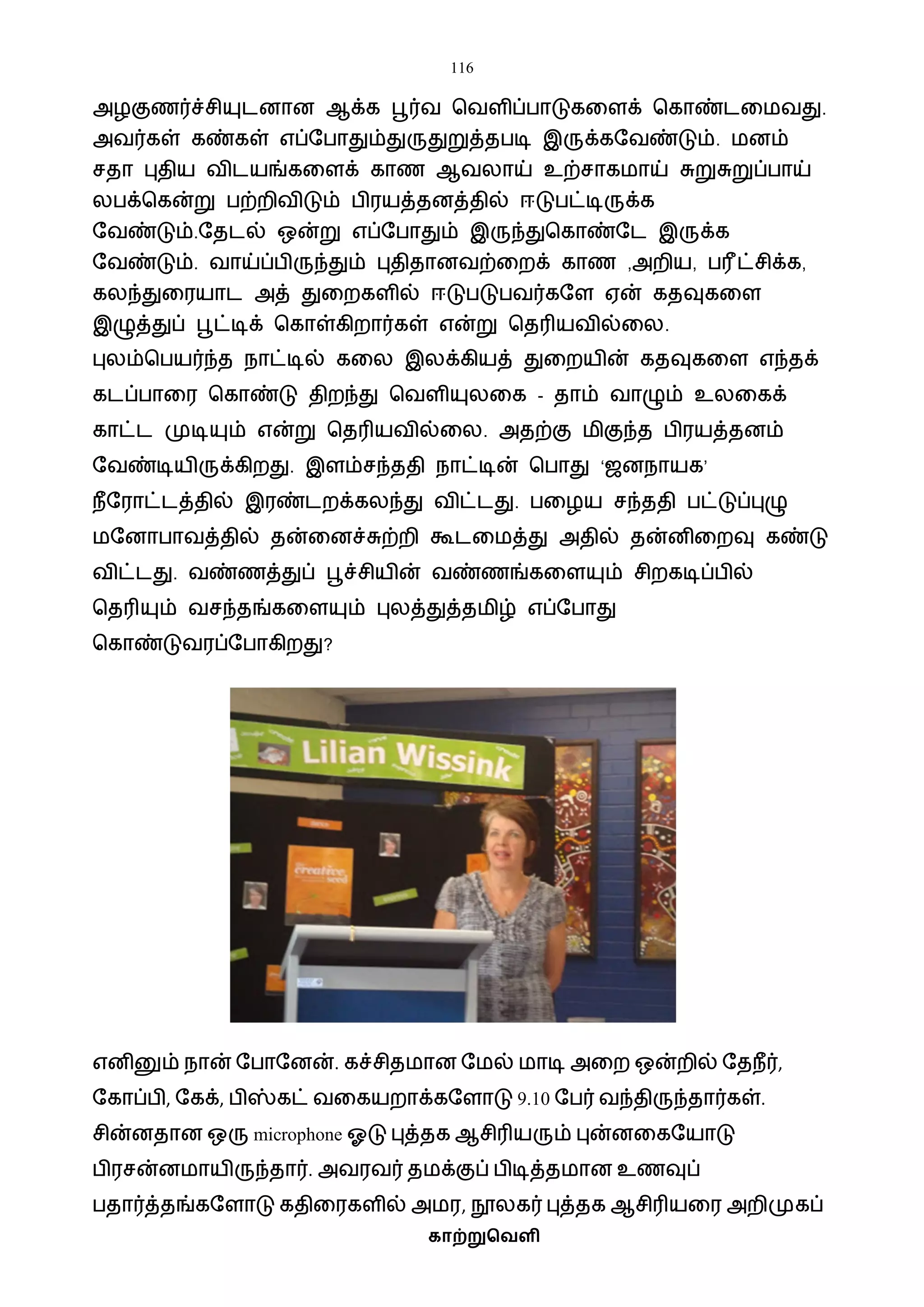 116
காற்றுவெளி
அழகுணர்ச்சியுடனான ஆக்க பூர்ை பைளிப்பாடுகவளக் பகாண்டவைைது.
அைர்கள் கண்கள் எப்ஷபாதும்துருதுறுத்தபடி இருக்கஷைண்டும். ைனம்
சதா புதிய ைிடயங்கவளக் காண ஆைலாய் உற்சாகைாய் சுறுசுறுப்பாய்
லபக்பகன்று பற்றிைிடும் பிரயத்தனத்தில் ஈடுபட்டிருக்க
ஷைண்டும்.ஷதடல் ஒன்று எப்ஷபாதும் இருந்துபகாண்ஷட இருக்க
ஷைண்டும். ைாய்ப்பிருந்தும் புதிதானைற்வறக் காண ,அறிய, பரீட்சிக்க,
கலந்துவரயாட அத் துவறகளில் ஈடுபடுபைர்கஷள ஏன் கதவுகவள
இழுத்துப் பூட்டிக் பகாள்கிறார்கள் என்று பதரியைில்வல.
புலம்பபயர்ந்த நாட்டில் கவல இலக்கியத் துவறயின் கதவுகவள எந்தக்
கடப்பாவர பகாண்டு திறந்து பைளியுலவக - தாம் ைாழும் உலவகக்
காட்ட முடியும் என்று பதரியைில்வல. அதற்கு ைிகுந்த பிரயத்தனம்
ஷைண்டியிருக்கிறது. இளம்சந்ததி நாட்டின் பபாது ‘ஜனநாயக’
நீஷராட்டத்தில் இரண்டறக்கலந்து ைிட்டது. பவழய சந்ததி பட்டுப்புழு
ைஷனாபாைத்தில் தன்வனச்சுற்றி கூடவைத்து அதில் தன்னிவறவு கண்டு
ைிட்டது. ைண்ணத்துப் பூச்சியின் ைண்ணங்கவளயும் சிறகடிப்பில்
பதரியும் ைசந்தங்கவளயும் புலத்துத்தைிழ் எப்ஷபாது
பகாண்டுைரப்ஷபாகிறது?
எனினும் நான் ஷபாஷனன். கச்சிதைான ஷைல் ைாடி அவற ஒன்றில் ஷதநீர்,
ஷகாப்பி, ஷகக், பிஸ்கட் ைவகயறாக்கஷளாடு 9.10 ஷபர் ைந்திருந்தார்கள்.
சின்னதான ஒரு microphone ஓடு புத்தக ஆசிரியரும் புன்னவகஷயாடு
பிரசன்னைாயிருந்தார். அைரைர் தைக்குப் பிடித்தைான உணவுப்
பதார்த்தங்கஷளாடு கதிவரகளில் அைர, நூலகர் புத்தக ஆசிரியவர அறிமுகப்
 