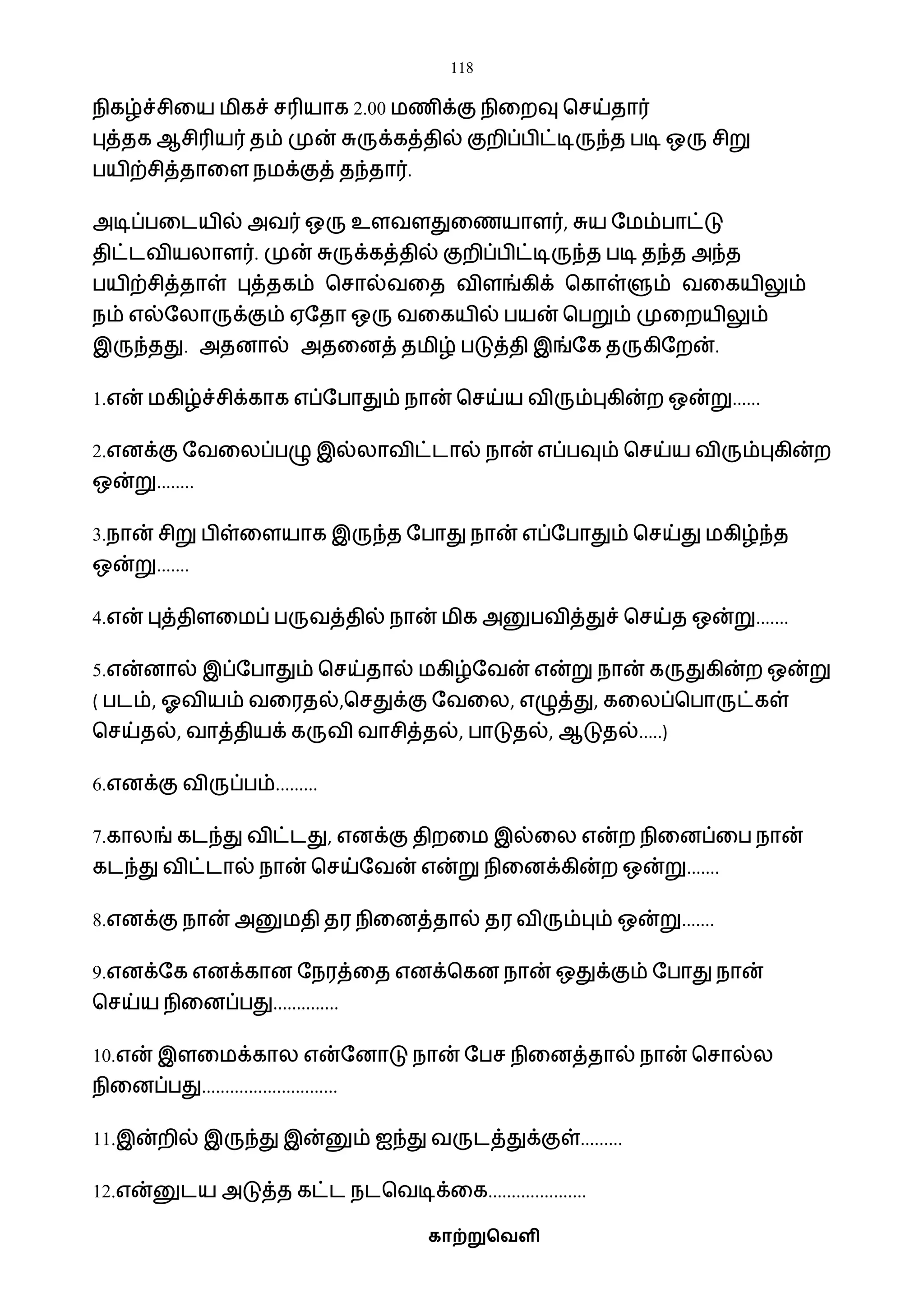118
காற்றுவெளி
நிகழ்ச்சிவய ைிகச் சரியாக 2.00 ைணிக்கு நிவறவு பசய்தார்
புத்தக ஆசிரியர் தம் முன் சுருக்கத்தில் குறிப்பிட்டிருந்த படி ஒரு சிறு
பயிற்சித்தாவள நைக்குத் தந்தார்.
அடிப்பவடயில் அைர் ஒரு உளைளதுவணயாளர், சுய ஷைம்பாட்டு
திட்டைியலாளர். முன் சுருக்கத்தில் குறிப்பிட்டிருந்த படி தந்த அந்த
பயிற்சித்தாள் புத்தகம் பசால்ைவத ைிளங்கிக் பகாள்ளும் ைவகயிலும்
நம் எல்ஷலாருக்கும் ஏஷதா ஒரு ைவகயில் பயன் பபறும் முவறயிலும்
இருந்தது. அதனால் அதவனத் தைிழ் படுத்தி இங்ஷக தருகிஷறன்.
1.என் ைகிழ்ச்சிக்காக எப்ஷபாதும் நான் பசய்ய ைிரும்புகின்ற ஒன்று......
2.எனக்கு ஷைவலப்பழு இல்லாைிட்டால் நான் எப்பவும் பசய்ய ைிரும்புகின்ற
ஒன்று........
3.நான் சிறு பிள்வளயாக இருந்த ஷபாது நான் எப்ஷபாதும் பசய்து ைகிழ்ந்த
ஒன்று.......
4.என் புத்திளவைப் பருைத்தில் நான் ைிக அனுபைித்துச் பசய்த ஒன்று.......
5.என்னால் இப்ஷபாதும் பசய்தால் ைகிழ்ஷைன் என்று நான் கருதுகின்ற ஒன்று
( படம், ஓைியம் ைவரதல்,பசதுக்கு ஷைவல, எழுத்து, கவலப்பபாருட்கள்
பசய்தல், ைாத்தியக் கருைி ைாசித்தல், பாடுதல், ஆடுதல்.....)
6.எனக்கு ைிருப்பம்.........
7.காலங் கடந்து ைிட்டது, எனக்கு திறவை இல்வல என்ற நிவனப்வப நான்
கடந்து ைிட்டால் நான் பசய்ஷைன் என்று நிவனக்கின்ற ஒன்று.......
8.எனக்கு நான் அனுைதி தர நிவனத்தால் தர ைிரும்பும் ஒன்று.......
9.எனக்ஷக எனக்கான ஷநரத்வத எனக்பகன நான் ஒதுக்கும் ஷபாது நான்
பசய்ய நிவனப்பது..............
10.என் இளவைக்கால என்ஷனாடு நான் ஷபச நிவனத்தால் நான் பசால்ல
நிவனப்பது.............................
11.இன்றில் இருந்து இன்னும் ஐந்து ைருடத்துக்குள்.........
12.என்னுடய அடுத்த கட்ட நடபைடிக்வக.....................
 