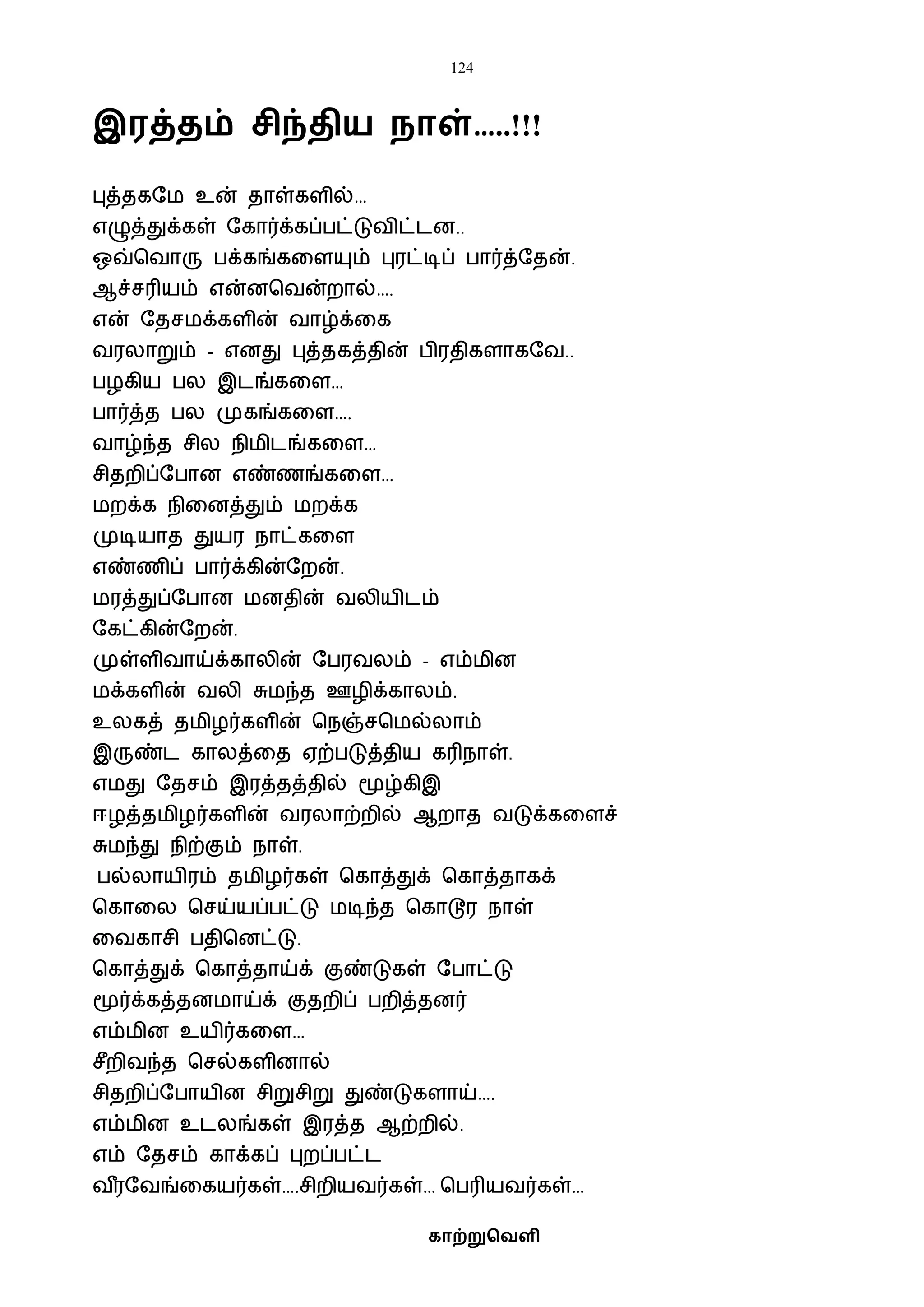 124
காற்றுவெளி
இரத்ைம் சிந்ைிய நாள்…..!!!
புத்தகஷை உன் தாள்களில்…
எழுத்துக்கள் ஷகார்க்கப்பட்டுைிட்டன..
ஒவ்பைாரு பக்கங்கவளயும் புரட்டிப் பார்த்ஷதன்.
ஆச்சரியம் என்னபைன்றால்….
என் ஷதசைக்களின் ைாழ்க்வக
ைரலாறும் - எனது புத்தகத்தின் பிரதிகளாகஷை..
பழகிய பல இடங்கவள…
பார்த்த பல முகங்கவள….
ைாழ்ந்த சில நிைிடங்கவள…
சிதறிப்ஷபான எண்ணங்கவள…
ைறக்க நிவனத்தும் ைறக்க
முடியாத துயர நாட்கவள
எண்ணிப் பார்க்கின்ஷறன்.
ைரத்துப்ஷபான ைனதின் ைலியிடம்
ஷகட்கின்ஷறன்.
முள்ளிைாய்க்காலின் ஷபரைலம் - எம்ைின
ைக்களின் ைலி சுைந்த ஊழிக்காலம்.
உலகத் தைிழர்களின் பநஞ்சபைல்லாம்
இருண்ட காலத்வத ஏற்படுத்திய கரிநாள்.
எைது ஷதசம் இரத்தத்தில் மூழ்கிஇ
ஈழத்தைிழர்களின் ைரலாற்றில் ஆறாத ைடுக்கவளச்
சுைந்து நிற்கும் நாள்.
பல்லாயிரம் தைிழர்கள் பகாத்துக் பகாத்தாகக்
பகாவல பசய்யப்பட்டு ைடிந்த பகாடூர நாள்
வைகாசி பதிபனட்டு.
பகாத்துக் பகாத்தாய்க் குண்டுகள் ஷபாட்டு
மூர்க்கத்தனைாய்க் குதறிப் பறித்தனர்
எம்ைின உயிர்கவள…
சீறிைந்த பசல்களினால்
சிதறிப்ஷபாயின சிறுசிறு துண்டுகளாய்….
எம்ைின உடலங்கள் இரத்த ஆற்றில்.
எம் ஷதசம் காக்கப் புறப்பட்ட
ை ீரஷைங்வகயர்கள்….சிறியைர்கள்… பபரியைர்கள்…
 