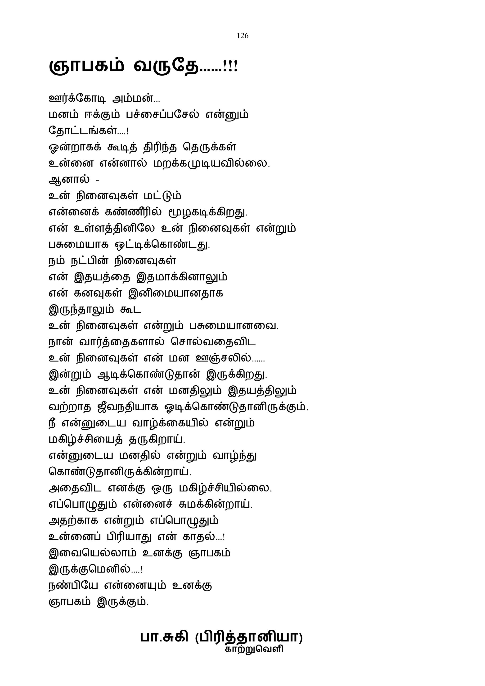 126
காற்றுவெளி
ஞா கம் ெருதை……!!!
ஊர்க்ஷகாடி அம்ைன்…
ைனம் ஈக்கும் பச்வசப்பஷசல் என்னும்
ஷதாட்டங்கள்….!
ஓன்றாகக் கூடித் திரிந்த பதருக்கள்
உன்வன என்னால் ைறக்கமுடியைில்வல.
ஆனால் -
உன் நிவனவுகள் ைட்டும்
என்வனக் கண்ண ீரில் மூழகடிக்கிறது.
என் உள்ளத்தினிஷல உன் நிவனவுகள் என்றும்
பசுவையாக ஒட்டிக்பகாண்டது.
நம் நட்பின் நிவனவுகள்
என் இதயத்வத இதைாக்கினாலும்
என் கனவுகள் இனிவையானதாக
இருந்தாலும் கூட
உன் நிவனவுகள் என்றும் பசுவையானவை.
நான் ைார்த்வதகளால் பசால்ைவதைிட
உன் நிவனவுகள் என் ைன ஊஞ்சலில்……
இன்றும் ஆடிக்பகாண்டுதான் இருக்கிறது.
உன் நிவனவுகள் என் ைனதிலும் இதயத்திலும்
ைற்றாத ஜீைநதியாக ஓடிக்பகாண்டுதானிருக்கும்.
நீ என்னுவடய ைாழ்க்வகயில் என்றும்
ைகிழ்ச்சிவயத் தருகிறாய்.
என்னுவடய ைனதில் என்றும் ைாழ்ந்து
பகாண்டுதானிருக்கின்றாய்.
அவதைிட எனக்கு ஒரு ைகிழ்ச்சியில்வல.
எப்பபாழுதும் என்வனச் சுைக்கின்றாய்.
அதற்காக என்றும் எப்பபாழுதும்
உன்வனப் பிரியாது என் காதல்…!
இவைபயல்லாம் உனக்கு ஞாபகம்
இருக்குபைனில்….!
நண்பிஷய என்வனயும் உனக்கு
ஞாபகம் இருக்கும்.
ா.சுகி ( ிரித்ைானியா)
 