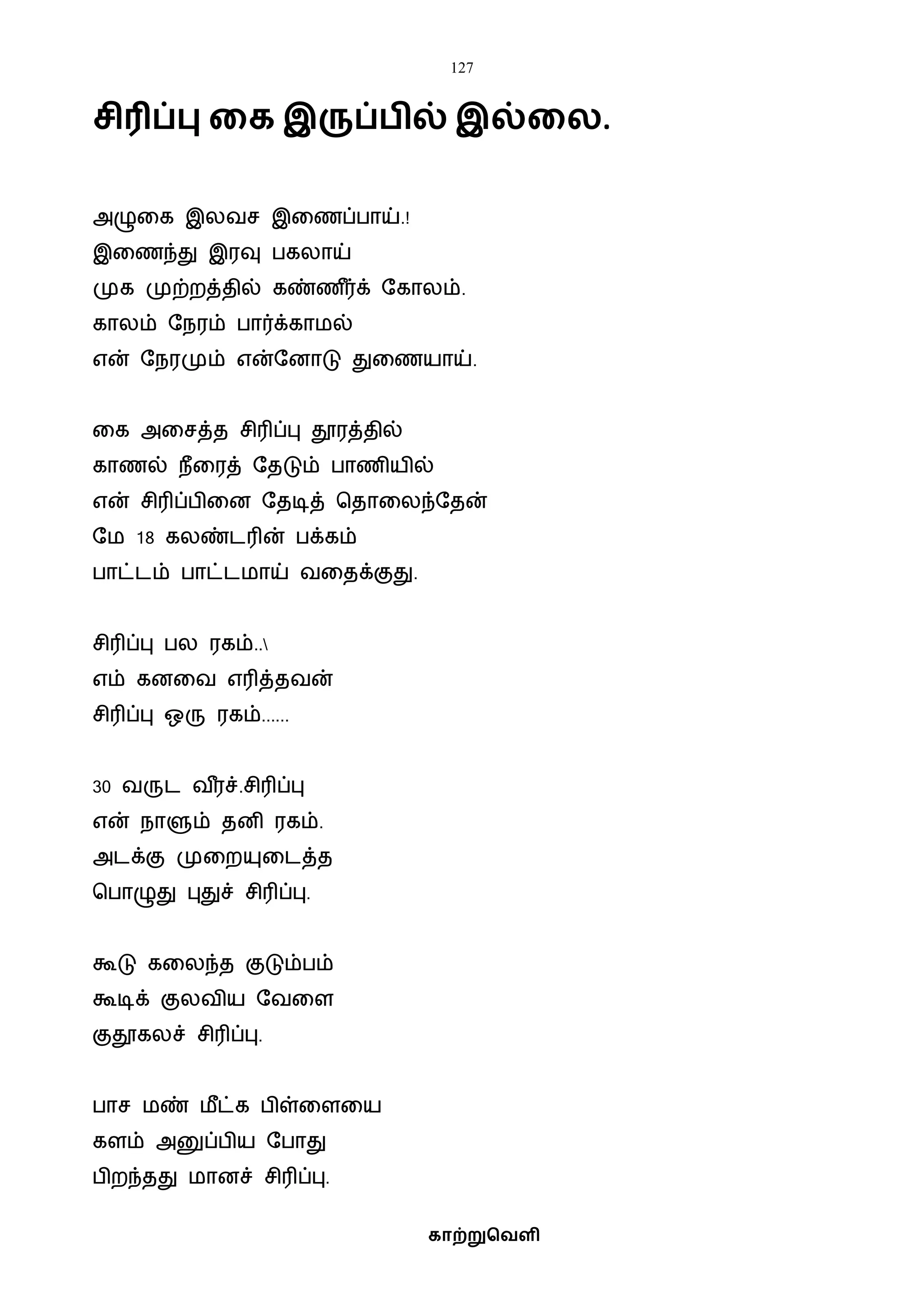 127
காற்றுவெளி
சிரிப்பு கக இருப் ில் இல்கல.
அழுவக இலைச இவணப்பாய்.!
இவணந்து இரவு பகலாய்
முக முற்றத்தில் கண்ண ீர்க் ஷகாலம்.
காலம் ஷநரம் பார்க்காைல்
என் ஷநரமும் என்ஷனாடு துவணயாய்.
வக அவசத்த சிரிப்பு தூரத்தில்
காணல் நீவரத் ஷதடும் பாணியில்
என் சிரிப்பிவன ஷதடித் பதாவலந்ஷதன்
ஷை 18 கலண்டரின் பக்கம்
பாட்டம் பாட்டைாய் ைவதக்குது.
சிரிப்பு பல ரகம்..
எம் கனவை எரித்தைன்
சிரிப்பு ஒரு ரகம்......
30 ைருட ை ீரச்.சிரிப்பு
என் நாளும் தனி ரகம்.
அடக்கு முவறயுவடத்த
பபாழுது புதுச் சிரிப்பு.
கூடு கவலந்த குடும்பம்
கூடிக் குலைிய ஷைவள
குதூகலச் சிரிப்பு.
பாச ைண் ைீட்க பிள்வளவய
களம் அனுப்பிய ஷபாது
பிறந்தது ைானச் சிரிப்பு.
 