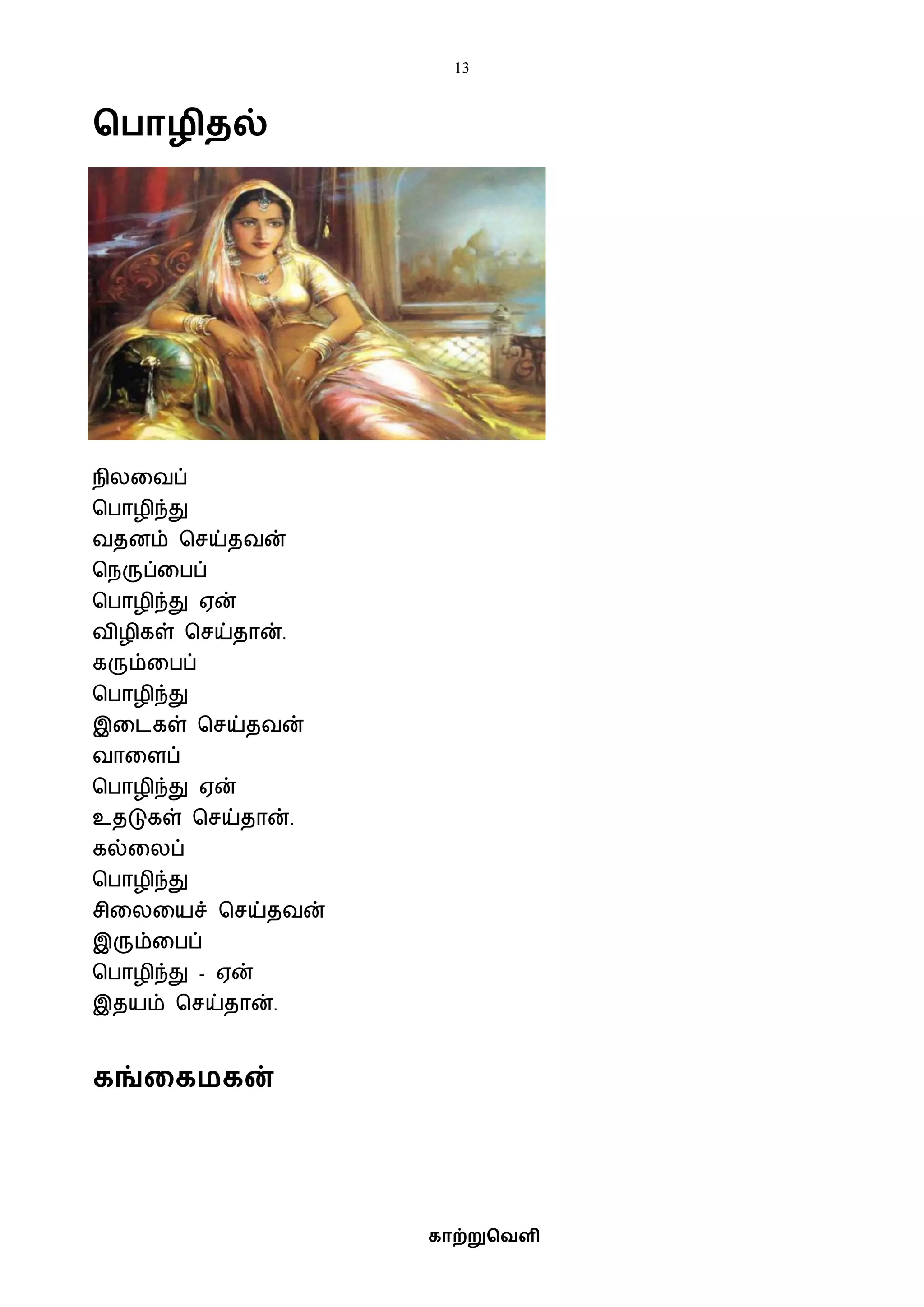 13
காற்றுவெளி
வ ாழிைல்
நிலவைப்
பபாழிந்து
ைதனம் பசய்தைன்
பநருப்வபப்
பபாழிந்து ஏன்
ைிழிகள் பசய்தான்.
கரும்வபப்
பபாழிந்து
இவடகள் பசய்தைன்
ைாவளப்
பபாழிந்து ஏன்
உதடுகள் பசய்தான்.
கல்வலப்
பபாழிந்து
சிவலவயச் பசய்தைன்
இரும்வபப்
பபாழிந்து - ஏன்
இதயம் பசய்தான்.
கங்ககமகன்
 