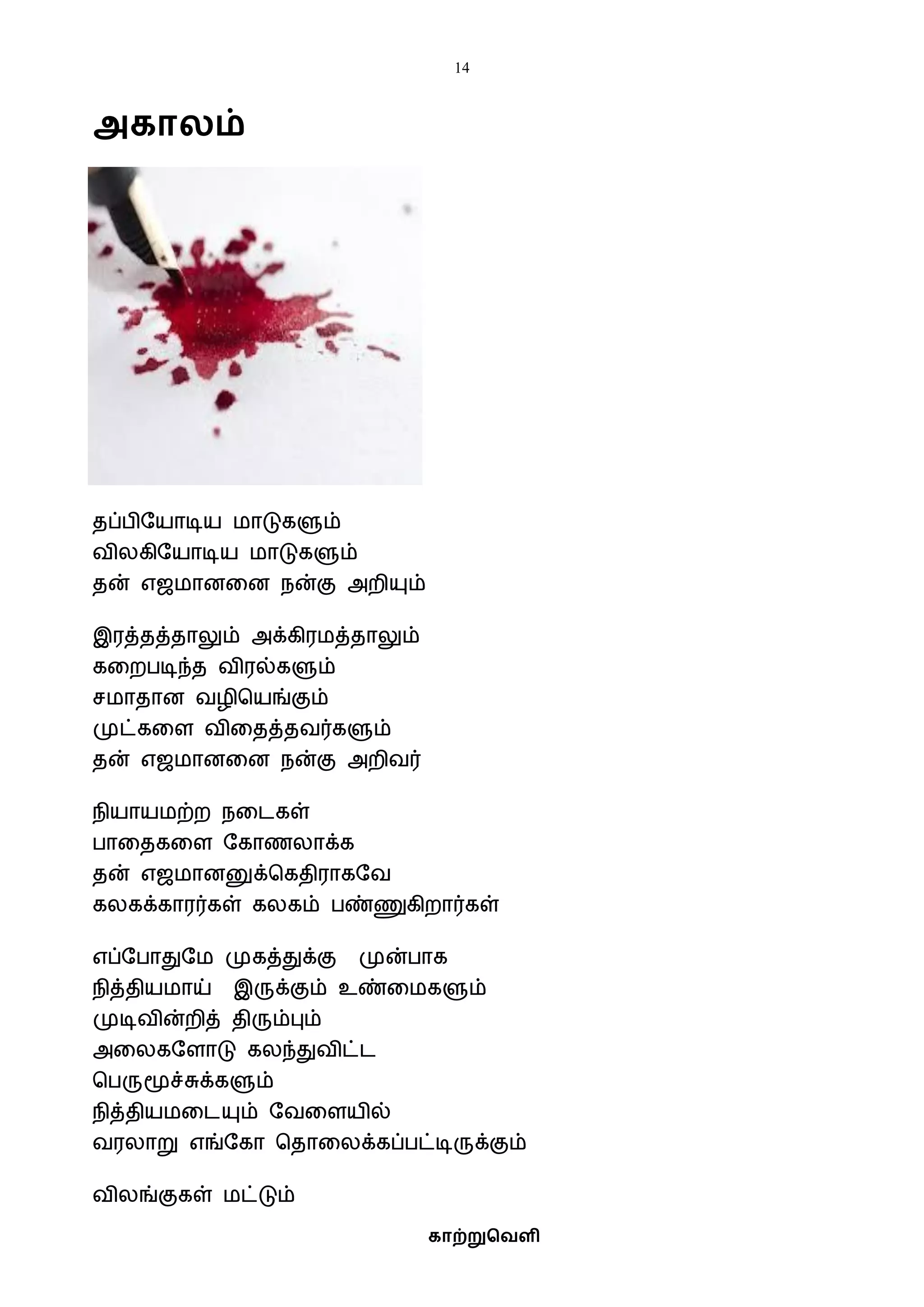 14
காற்றுவெளி
அகாலம்
தப்பிஷயாடிய ைாடுகளும்
ைிலகிஷயாடிய ைாடுகளும்
தன் எஜைானவன நன்கு அறியும்
இரத்தத்தாலும் அக்கிரைத்தாலும்
கவறபடிந்த ைிரல்களும்
சைாதான ைழிபயங்கும்
முட்கவள ைிவதத்தைர்களும்
தன் எஜைானவன நன்கு அறிைர்
நியாயைற்ற நவடகள்
பாவதகவள ஷகாணலாக்க
தன் எஜைானனுக்பகதிராகஷை
கலகக்காரர்கள் கலகம் பண்ணுகிறார்கள்
எப்ஷபாதுஷை முகத்துக்கு முன்பாக
நித்தியைாய் இருக்கும் உண்வைகளும்
முடிைின்றித் திரும்பும்
அவலகஷளாடு கலந்துைிட்ட
பபருமூச்சுக்களும்
நித்தியைவடயும் ஷைவளயில்
ைரலாறு எங்ஷகா பதாவலக்கப்பட்டிருக்கும்
ைிலங்குகள் ைட்டும்
 