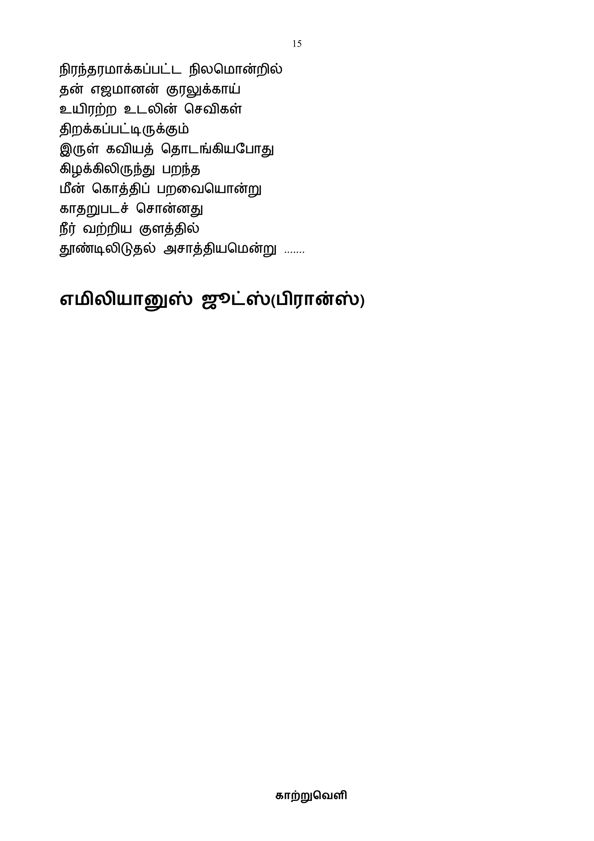 15
காற்றுவெளி
எமிலியானுஸ் ஜூட்ஸ்( ிரான்ஸ்)
நிரந்தரைாக்கப்பட்ட நிலபைான்றில்
தன் எஜைானன் குரலுக்காய்
உயிரற்ற உடலின் பசைிகள்
திறக்கப்பட்டிருக்கும்
இருள் கைியத் பதாடங்கியஷபாது
கிழக்கிலிருந்து பறந்த
ைீன் பகாத்திப் பறவைபயான்று
காதறுபடச் பசான்னது
நீர் ைற்றிய குளத்தில்
தூண்டிலிடுதல் அசாத்தியபைன்று .......
 