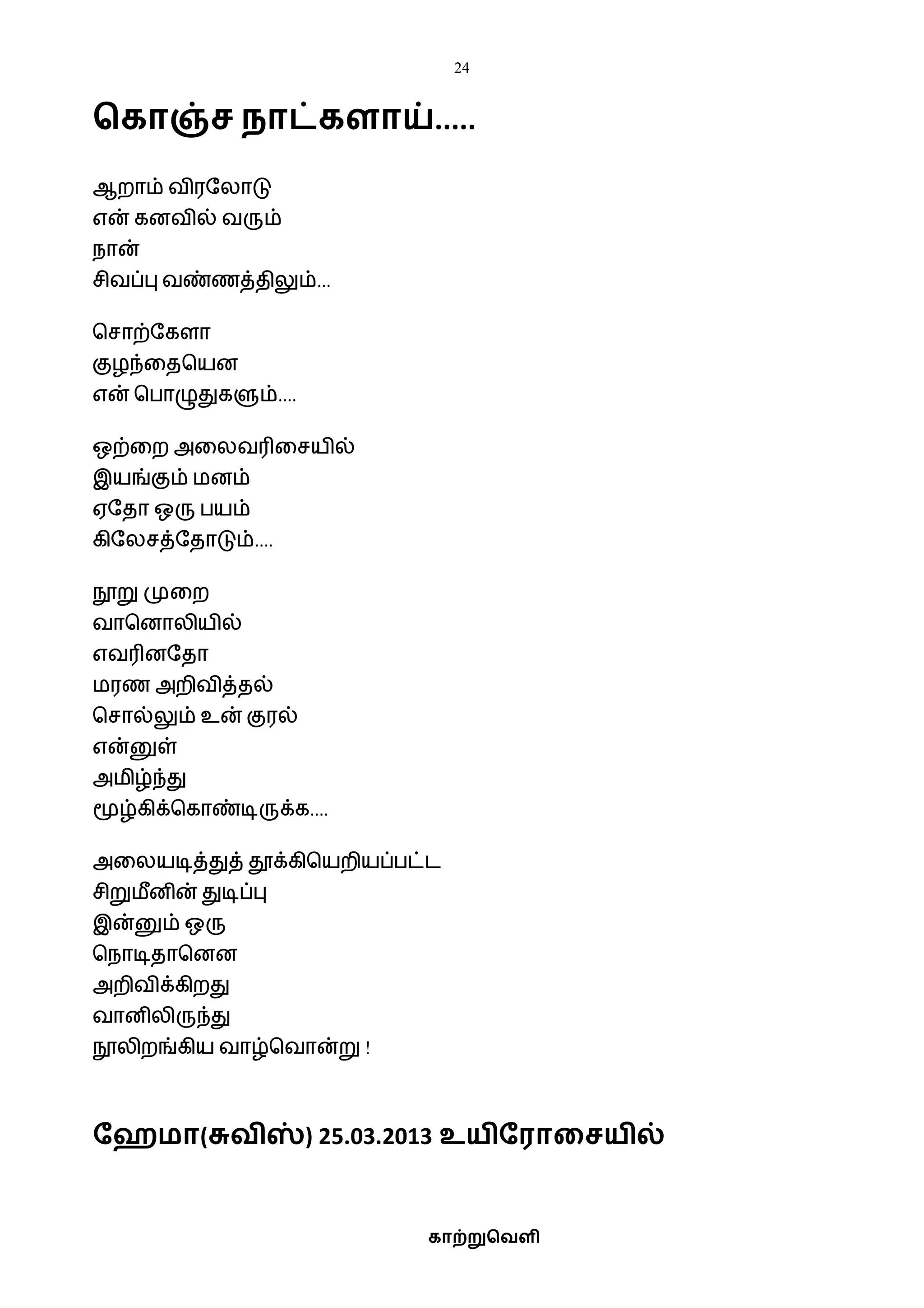 24
காற்றுவெளி
வகாஞ்ச நாட்களாய்.....
ஆறாம் ைிரஷலாடு
என் கனைில் ைரும்
நான்
சிைப்பு ைண்ணத்திலும்...
பசாற்ஷகளா
குழந்வதபயன
என் பபாழுதுகளும்....
ஒற்வற அவலைரிவசயில்
இயங்கும் ைனம்
ஏஷதா ஒரு பயம்
கிஷலசத்ஷதாடும்....
நூறு முவற
ைாபனாலியில்
எைரினஷதா
ைரண அறிைித்தல்
பசால்லும் உன் குரல்
என்னுள்
அைிழ்ந்து
மூழ்கிக்பகாண்டிருக்க....
அவலயடித்துத் தூக்கிபயறியப்பட்ட
சிறுைீனின் துடிப்பு
இன்னும் ஒரு
பநாடிதாபனன
அறிைிக்கிறது
ைானிலிருந்து
நூலிறங்கிய ைாழ்பைான்று !
தேமா(சுெிஸ்) 25.03.2013 உயிதராகசயில்
 