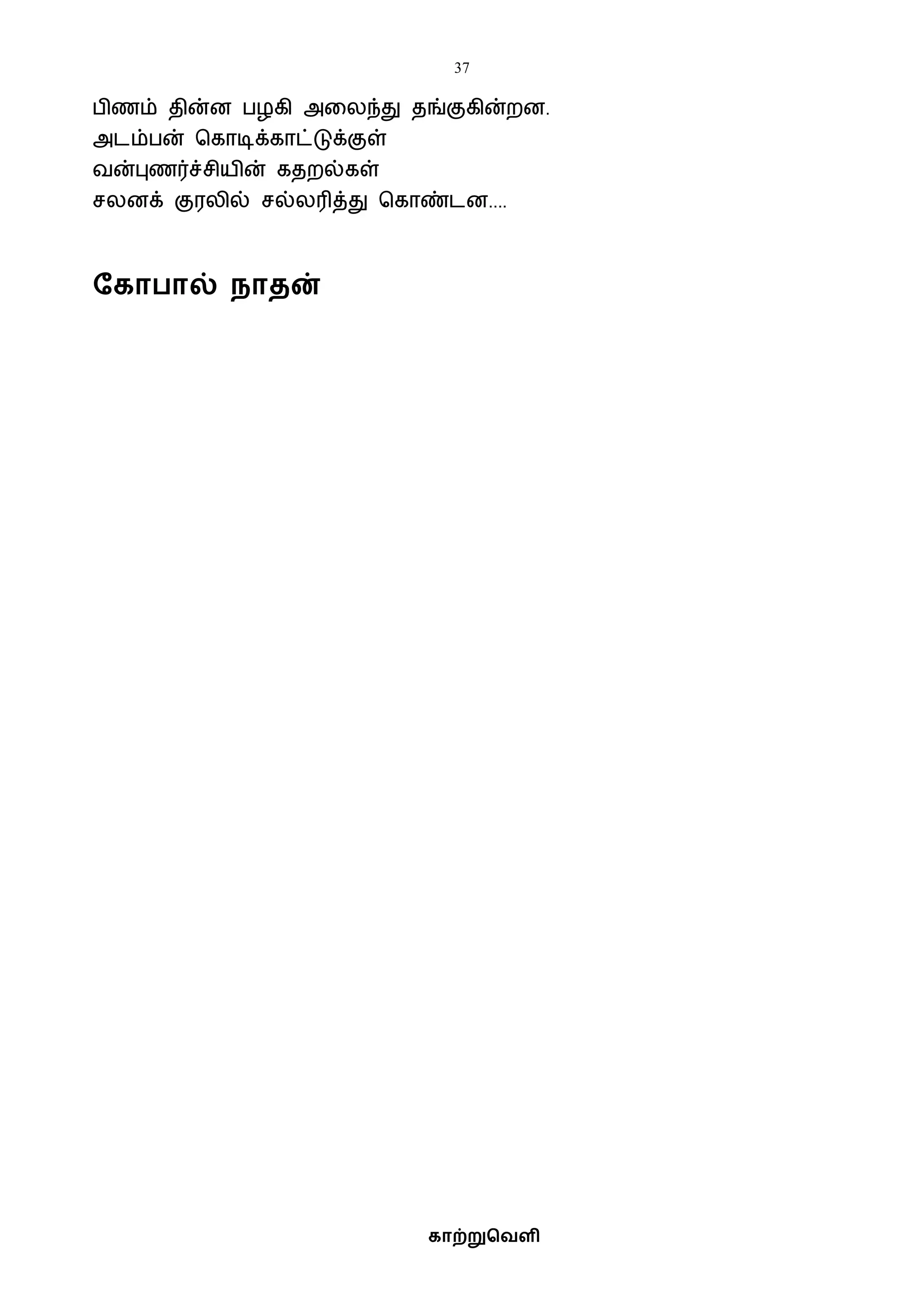 37
காற்றுவெளி
பிணம் தின்ன பழகி அவலந்து தங்குகின்றன.
அடம்பன் பகாடிக்காட்டுக்குள்
ைன்புணர்ச்சியின் கதறல்கள்
சலனக் குரலில் சல்லரித்து பகாண்டன....
தகா ால் நாைன்
 
