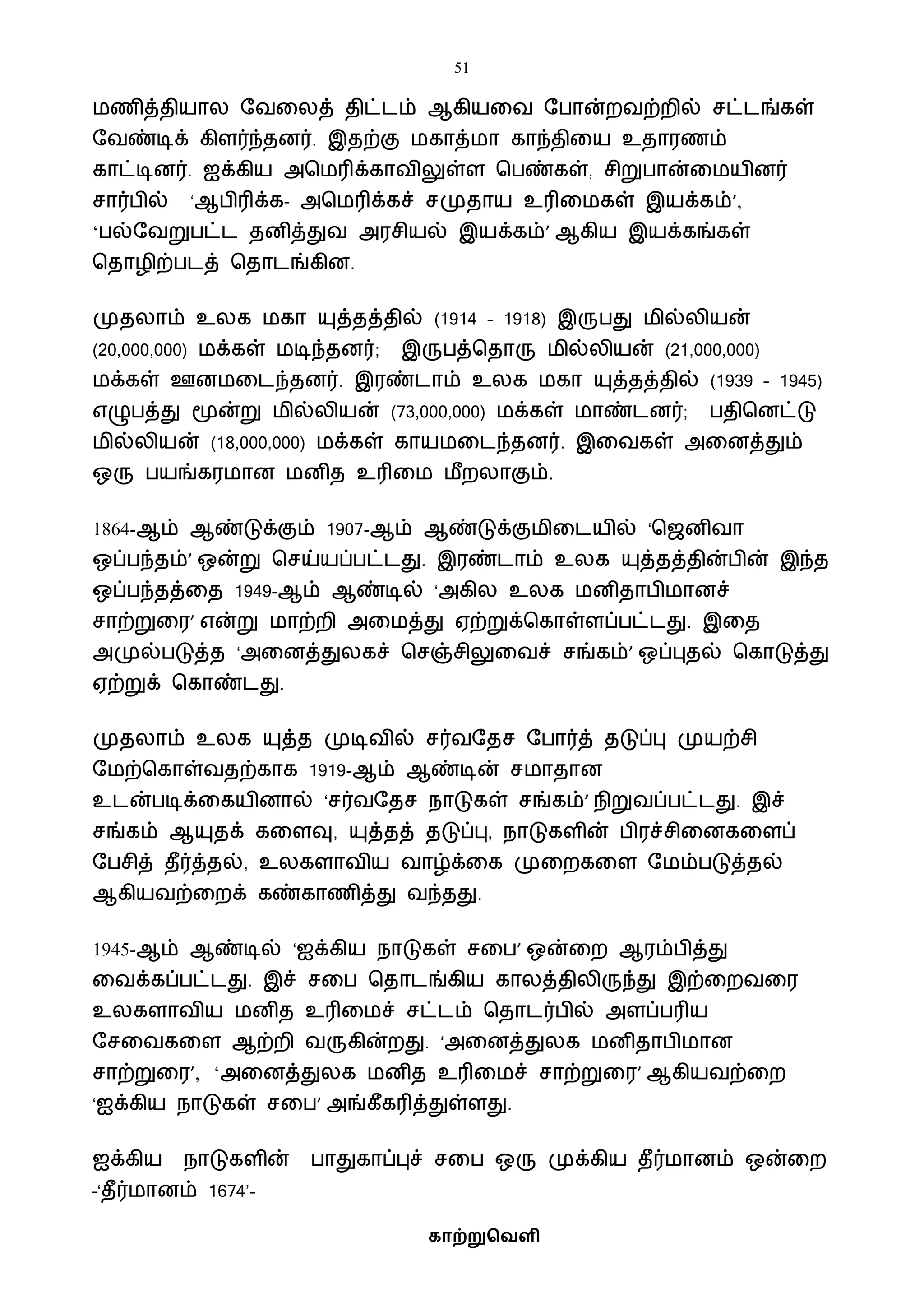 51
காற்றுவெளி
ைணித்தியால ஷைவலத் திட்டம் ஆகியவை ஷபான்றைற்றில் சட்டங்கள்
ஷைண்டிக் கிளர்ந்தனர். இதற்கு ைகாத்ைா காந்திவய உதாரணம்
காட்டினர். ஐக்கிய அபைரிக்காைிலுள்ள பபண்கள், சிறுபான்வையினர்
சார்பில் ‘ஆபிரிக்க- அபைரிக்கச் சமுதாய உரிவைகள் இயக்கம்’,
‘பல்ஷைறுபட்ட தனித்துை அரசியல் இயக்கம்’ ஆகிய இயக்கங்கள்
பதாழிற்படத் பதாடங்கின.
முதலாம் உலக ைகா யுத்தத்தில் (1914 – 1918) இருபது ைில்லியன்
(20,000,000) ைக்கள் ைடிந்தனர்; இருபத்பதாரு ைில்லியன் (21,000,000)
ைக்கள் ஊனைவடந்தனர். இரண்டாம் உலக ைகா யுத்தத்தில் (1939 – 1945)
எழுபத்து மூன்று ைில்லியன் (73,000,000) ைக்கள் ைாண்டனர்; பதிபனட்டு
ைில்லியன் (18,000,000) ைக்கள் காயைவடந்தனர். இவைகள் அவனத்தும்
ஒரு பயங்கரைான ைனித உரிவை ைீறலாகும்.
1864-ஆம் ஆண்டுக்கும் 1907-ஆம் ஆண்டுக்குைிவடயில் ‘பஜனிைா
ஒப்பந்தம்’ ஒன்று பசய்யப்பட்டது. இரண்டாம் உலக யுத்தத்தின்பின் இந்த
ஒப்பந்தத்வத 1949-ஆம் ஆண்டில் ‘அகில உலக ைனிதாபிைானச்
சாற்றுவர’ என்று ைாற்றி அவைத்து ஏற்றுக்பகாள்ளப்பட்டது. இவத
அமுல்படுத்த ‘அவனத்துலகச் பசஞ்சிலுவைச் சங்கம்’ ஒப்புதல் பகாடுத்து
ஏற்றுக் பகாண்டது.
முதலாம் உலக யுத்த முடிைில் சர்ைஷதச ஷபார்த் தடுப்பு முயற்சி
ஷைற்பகாள்ைதற்காக 1919-ஆம் ஆண்டின் சைாதான
உடன்படிக்வகயினால் ‘சர்ைஷதச நாடுகள் சங்கம்’ நிறுைப்பட்டது. இச்
சங்கம் ஆயுதக் கவளவு, யுத்தத் தடுப்பு, நாடுகளின் பிரச்சிவனகவளப்
ஷபசித் தீர்த்தல், உலகளாைிய ைாழ்க்வக முவறகவள ஷைம்படுத்தல்
ஆகியைற்வறக் கண்காணித்து ைந்தது.
1945-ஆம் ஆண்டில் ‘ஐக்கிய நாடுகள் சவப’ ஒன்வற ஆரம்பித்து
வைக்கப்பட்டது. இச் சவப பதாடங்கிய காலத்திலிருந்து இற்வறைவர
உலகளாைிய ைனித உரிவைச் சட்டம் பதாடர்பில் அளப்பரிய
ஷசவைகவள ஆற்றி ைருகின்றது. ‘அவனத்துலக ைனிதாபிைான
சாற்றுவர’, ‘அவனத்துலக ைனித உரிவைச் சாற்றுவர’ ஆகியைற்வற
‘ஐக்கிய நாடுகள் சவப’ அங்கீகரித்துள்ளது.
ஐக்கிய நாடுகளின் பாதுகாப்புச் சவப ஒரு முக்கிய தீர்ைானம் ஒன்வற
–‘தீர்ைானம் 1674’-
 