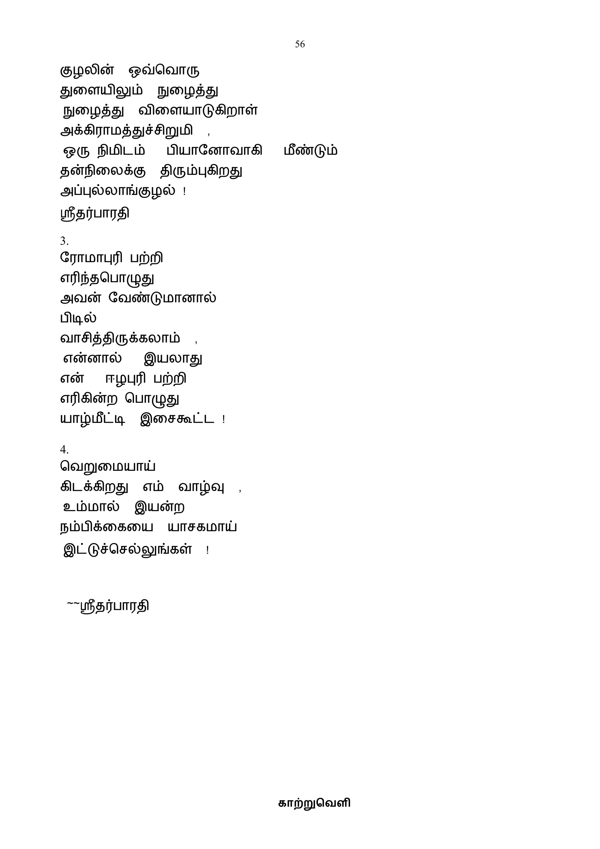 56
காற்றுவெளி
குழலின் ஒவ்பைாரு
துவளயிலும் நுவழத்து
நுவழத்து ைிவளயாடுகிறாள்
அக்கிராைத்துச்சிறுைி ,
ஒரு நிைிடம் பியாஷனாைாகி ைீண்டும்
தன்நிவலக்கு திரும்புகிறது
அப்புல்லாங்குழல் !
ஸ்ரீதர்பாரதி
3.
ஷராைாபுரி பற்றி
எரிந்தபபாழுது
அைன் ஷைண்டுைானால்
பிடில்
ைாசித்திருக்கலாம் ,
என்னால் இயலாது
என் ஈழபுரி பற்றி
எரிகின்ற பபாழுது
யாழ்ைீட்டி இவசகூட்ட !
4.
பைறுவையாய்
கிடக்கிறது எம் ைாழ்வு ,
உம்ைால் இயன்ற
நம்பிக்வகவய யாசகைாய்
இட்டுச்பசல்லுங்கள் !
~~ஸ்ரீதர்பாரதி
 