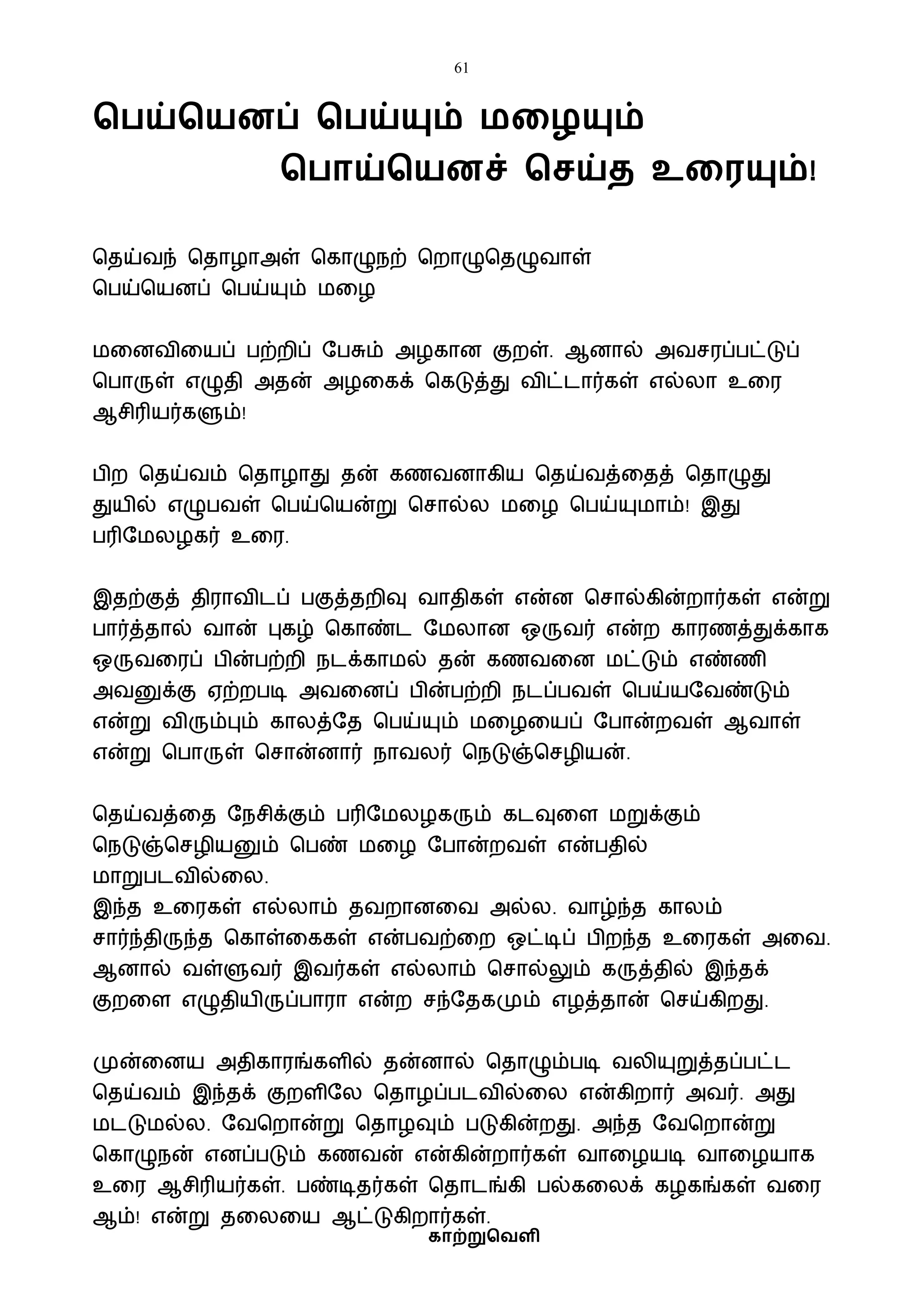 61
காற்றுவெளி
வ ய்வயனப் வ ய்யும் மகழயும்
வ ாய்வயனச் வசய்ை உகரயும்!
பதய்ைந் பதாழாஅள் பகாழுநற் பறாழுபதழுைாள்
பபய்பயனப் பபய்யும் ைவழ
ைவனைிவயப் பற்றிப் ஷபசும் அழகான குறள். ஆனால் அைசரப்பட்டுப்
பபாருள் எழுதி அதன் அழவகக் பகடுத்து ைிட்டார்கள் எல்லா உவர
ஆசிரியர்களும்!
பிற பதய்ைம் பதாழாது தன் கணைனாகிய பதய்ைத்வதத் பதாழுது
துயில் எழுபைள் பபய்பயன்று பசால்ல ைவழ பபய்யுைாம்! இது
பரிஷைலழகர் உவர.
இதற்குத் திராைிடப் பகுத்தறிவு ைாதிகள் என்ன பசால்கின்றார்கள் என்று
பார்த்தால் ைான் புகழ் பகாண்ட ஷைலான ஒருைர் என்ற காரணத்துக்காக
ஒருைவரப் பின்பற்றி நடக்காைல் தன் கணைவன ைட்டும் எண்ணி
அைனுக்கு ஏற்றபடி அைவனப் பின்பற்றி நடப்பைள் பபய்யஷைண்டும்
என்று ைிரும்பும் காலத்ஷத பபய்யும் ைவழவயப் ஷபான்றைள் ஆைாள்
என்று பபாருள் பசான்னார் நாைலர் பநடுஞ்பசழியன்.
பதய்ைத்வத ஷநசிக்கும் பரிஷைலழகரும் கடவுவள ைறுக்கும்
பநடுஞ்பசழியனும் பபண் ைவழ ஷபான்றைள் என்பதில்
ைாறுபடைில்வல.
இந்த உவரகள் எல்லாம் தைறானவை அல்ல. ைாழ்ந்த காலம்
சார்ந்திருந்த பகாள்வககள் என்பைற்வற ஒட்டிப் பிறந்த உவரகள் அவை.
ஆனால் ைள்ளுைர் இைர்கள் எல்லாம் பசால்லும் கருத்தில் இந்தக்
குறவள எழுதியிருப்பாரா என்ற சந்ஷதகமும் எழத்தான் பசய்கிறது.
முன்வனய அதிகாரங்களில் தன்னால் பதாழும்படி ைலியுறுத்தப்பட்ட
பதய்ைம் இந்தக் குறளிஷல பதாழப்படைில்வல என்கிறார் அைர். அது
ைடடுைல்ல. ஷைபறான்று பதாழவும் படுகின்றது. அந்த ஷைபறான்று
பகாழுநன் எனப்படும் கணைன் என்கின்றார்கள் ைாவழயடி ைாவழயாக
உவர ஆசிரியர்கள். பண்டிதர்கள் பதாடங்கி பல்கவலக் கழகங்கள் ைவர
ஆம்! என்று தவலவய ஆட்டுகிறார்கள்.
 