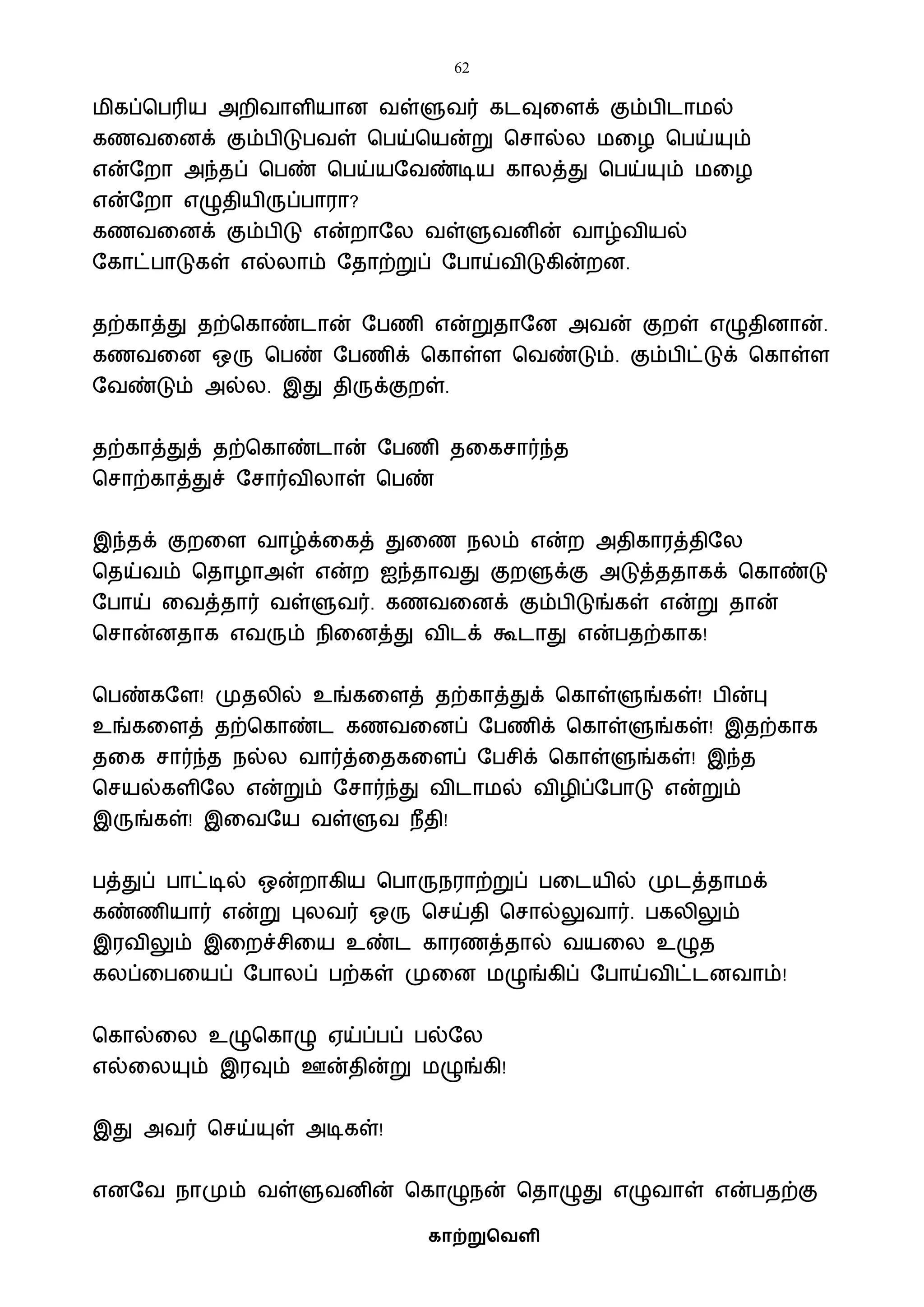 62
காற்றுவெளி
ைிகப்பபரிய அறிைாளியான ைள்ளுைர் கடவுவளக் கும்பிடாைல்
கணைவனக் கும்பிடுபைள் பபய்பயன்று பசால்ல ைவழ பபய்யும்
என்ஷறா அந்தப் பபண் பபய்யஷைண்டிய காலத்து பபய்யும் ைவழ
என்ஷறா எழுதியிருப்பாரா?
கணைவனக் கும்பிடு என்றாஷல ைள்ளுைனின் ைாழ்ைியல்
ஷகாட்பாடுகள் எல்லாம் ஷதாற்றுப் ஷபாய்ைிடுகின்றன.
தற்காத்து தற்பகாண்டான் ஷபணி என்றுதாஷன அைன் குறள் எழுதினான்.
கணைவன ஒரு பபண் ஷபணிக் பகாள்ள பைண்டும். கும்பிட்டுக் பகாள்ள
ஷைண்டும் அல்ல. இது திருக்குறள்.
தற்காத்துத் தற்பகாண்டான் ஷபணி தவகசார்ந்த
பசாற்காத்துச் ஷசார்ைிலாள் பபண்
இந்தக் குறவள ைாழ்க்வகத் துவண நலம் என்ற அதிகாரத்திஷல
பதய்ைம் பதாழாஅள் என்ற ஐந்தாைது குறளுக்கு அடுத்ததாகக் பகாண்டு
ஷபாய் வைத்தார் ைள்ளுைர். கணைவனக் கும்பிடுங்கள் என்று தான்
பசான்னதாக எைரும் நிவனத்து ைிடக் கூடாது என்பதற்காக!
பபண்கஷள! முதலில் உங்கவளத் தற்காத்துக் பகாள்ளுங்கள்! பின்பு
உங்கவளத் தற்பகாண்ட கணைவனப் ஷபணிக் பகாள்ளுங்கள்! இதற்காக
தவக சார்ந்த நல்ல ைார்த்வதகவளப் ஷபசிக் பகாள்ளுங்கள்! இந்த
பசயல்களிஷல என்றும் ஷசார்ந்து ைிடாைல் ைிழிப்ஷபாடு என்றும்
இருங்கள்! இவைஷய ைள்ளுை நீதி!
பத்துப் பாட்டில் ஒன்றாகிய பபாருநராற்றுப் பவடயில் முடத்தாைக்
கண்ணியார் என்று புலைர் ஒரு பசய்தி பசால்லுைார். பகலிலும்
இரைிலும் இவறச்சிவய உண்ட காரணத்தால் ையவல உழுத
கலப்வபவயப் ஷபாலப் பற்கள் முவன ைழுங்கிப் ஷபாய்ைிட்டனைாம்!
பகால்வல உழுபகாழு ஏய்ப்பப் பல்ஷல
எல்வலயும் இரவும் ஊன்தின்று ைழுங்கி!
இது அைர் பசய்யுள் அடிகள்!
எனஷை நாமும் ைள்ளுைனின் பகாழுநன் பதாழுது எழுைாள் என்பதற்கு
 