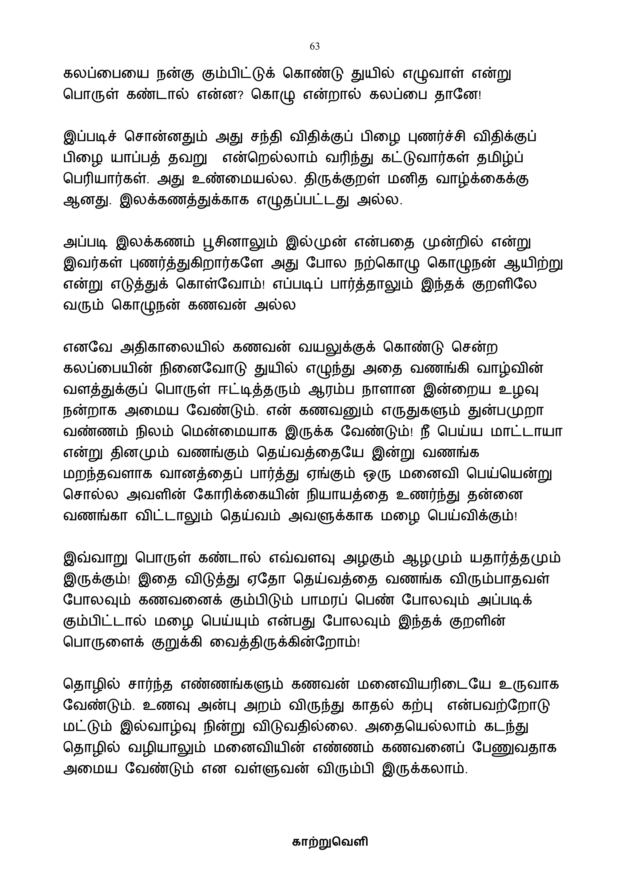 63
காற்றுவெளி
கலப்வபவய நன்கு கும்பிட்டுக் பகாண்டு துயில் எழுைாள் என்று
பபாருள் கண்டால் என்ன? பகாழு என்றால் கலப்வப தாஷன!
இப்படிச் பசான்னதும் அது சந்தி ைிதிக்குப் பிவழ புணர்ச்சி ைிதிக்குப்
பிவழ யாப்பத் தைறு என்பறல்லாம் ைரிந்து கட்டுைார்கள் தைிழ்ப்
பபரியார்கள். அது உண்வையல்ல. திருக்குறள் ைனித ைாழ்க்வகக்கு
ஆனது. இலக்கணத்துக்காக எழுதப்பட்டது அல்ல.
அப்படி இலக்கணம் பூசினாலும் இல்முன் என்பவத முன்றில் என்று
இைர்கள் புணர்த்துகிறார்கஷள அது ஷபால நற்பகாழு பகாழுநன் ஆயிற்று
என்று எடுத்துக் பகாள்ஷைாம்! எப்படிப் பார்த்தாலும் இந்தக் குறளிஷல
ைரும் பகாழுநன் கணைன் அல்ல
எனஷை அதிகாவலயில் கணைன் ையலுக்குக் பகாண்டு பசன்ற
கலப்வபயின் நிவனஷைாடு துயில் எழுந்து அவத ைணங்கி ைாழ்ைின்
ைளத்துக்குப் பபாருள் ஈட்டித்தரும் ஆரம்ப நாளான இன்வறய உழவு
நன்றாக அவைய ஷைண்டும். என் கணைனும் எருதுகளும் துன்பமுறா
ைண்ணம் நிலம் பைன்வையாக இருக்க ஷைண்டும்! நீ பபய்ய ைாட்டாயா
என்று தினமும் ைணங்கும் பதய்ைத்வதஷய இன்று ைணங்க
ைறந்தைளாக ைானத்வதப் பார்த்து ஏங்கும் ஒரு ைவனைி பபய்பயன்று
பசால்ல அைளின் ஷகாரிக்வகயின் நியாயத்வத உணர்ந்து தன்வன
ைணங்கா ைிட்டாலும் பதய்ைம் அைளுக்காக ைவழ பபய்ைிக்கும்!
இவ்ைாறு பபாருள் கண்டால் எவ்ைளவு அழகும் ஆழமும் யதார்த்தமும்
இருக்கும்! இவத ைிடுத்து ஏஷதா பதய்ைத்வத ைணங்க ைிரும்பாதைள்
ஷபாலவும் கணைவனக் கும்பிடும் பாைரப் பபண் ஷபாலவும் அப்படிக்
கும்பிட்டால் ைவழ பபய்யும் என்பது ஷபாலவும் இந்தக் குறளின்
பபாருவளக் குறுக்கி வைத்திருக்கின்ஷறாம்!
பதாழில் சார்ந்த எண்ணங்களும் கணைன் ைவனைியரிவடஷய உருைாக
ஷைண்டும். உணவு அன்பு அறம் ைிருந்து காதல் கற்பு என்பைற்ஷறாடு
ைட்டும் இல்ைாழ்வு நின்று ைிடுைதில்வல. அவதபயல்லாம் கடந்து
பதாழில் ைழியாலும் ைவனைியின் எண்ணம் கணைவனப் ஷபணுைதாக
அவைய ஷைண்டும் என ைள்ளுைன் ைிரும்பி இருக்கலாம்.
 